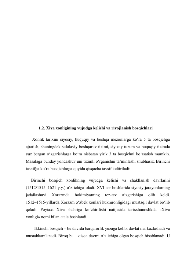  
 
 
 
        
 
 
 
 
            1.2. Xiva xonligining vujudga kelishi va rivojlanish bosqichlari 
      Xonlik tarixini siyosiy, huquqiy va boshqa mezonlarga ko‘ra 5 ta bosqichga 
ajratish, shuningdek sulolaviy boshqaruv tizimi, siyosiy tuzum va huquqiy tizimda 
yuz bergan o‘zgarishlarga ko‘ra nisbatan yirik 3 ta bosqichni ko‘rsatish mumkin. 
Masalaga bunday yondashuv uni tizimli o‘rganishni ta’minlashi shubhasiz. Birinchi 
tasnifga ko‘ra bosqichlarga quyida qisqacha tavsif keltiriladi: 
     Birinchi bosqich xonlikning vujudga kelishi va shakllanish davrlarini 
(1512/1515–1621-y.y.) o‘z ichiga oladi. XVI asr boshlarida siyosiy jarayonlarning 
jadallashuvi 
Xorazmda 
hokimiyatning 
tez-tez 
o‘zgarishiga 
olib 
keldi.            
1512–1515-yillarda Xorazm o‘zbek xonlari hukmronligidagi mustaqil davlat bo‘lib 
qoladi. Poytaxt Xiva shahriga ko‘chirilishi natijasida tarixshunoslikda «Xiva 
xonligi» nomi bilan atala boshlandi. 
        Ikkinchi bosqich – bu davrda barqarorlik yuzaga kelib, davlat markazlashadi va 
mustahkamlanadi. Biroq bu – qisqa davrni o‘z ichiga olgan bosqich hisoblanadi. U 
