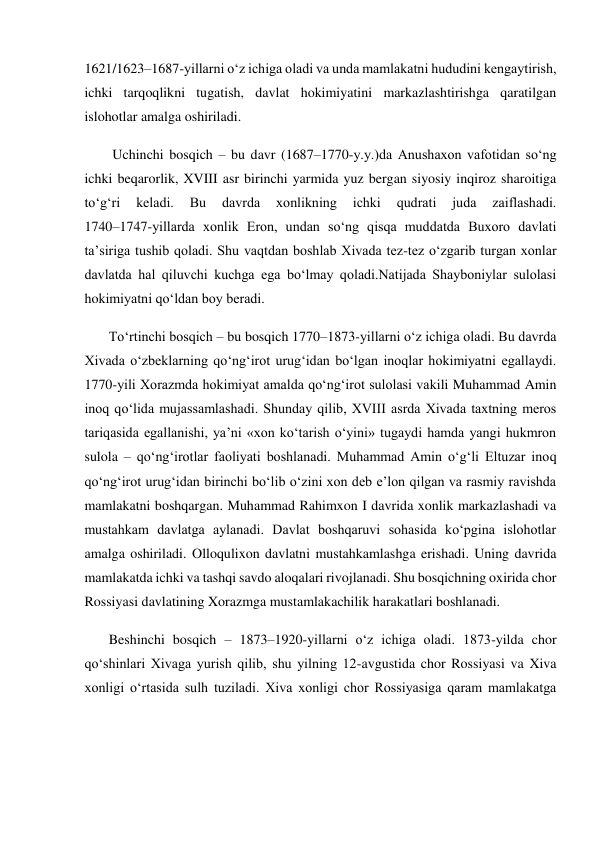  
1621/1623–1687-yillarni o‘z ichiga oladi va unda mamlakatni hududini kengaytirish, 
ichki tarqoqlikni tugatish, davlat hokimiyatini markazlashtirishga qaratilgan 
islohotlar amalga oshiriladi. 
        Uchinchi bosqich – bu davr (1687–1770-y.y.)da Anushaxon vafotidan so‘ng 
ichki beqarorlik, XVIII asr birinchi yarmida yuz bergan siyosiy inqiroz sharoitiga 
to‘g‘ri 
keladi. 
Bu 
davrda 
xonlikning 
ichki 
qudrati 
juda 
zaiflashadi.            
1740–1747-yillarda xonlik Eron, undan so‘ng qisqa muddatda Buxoro davlati 
ta’siriga tushib qoladi. Shu vaqtdan boshlab Xivada tez-tez o‘zgarib turgan xonlar 
davlatda hal qiluvchi kuchga ega bo‘lmay qoladi.Natijada Shayboniylar sulolasi 
hokimiyatni qo‘ldan boy beradi.  
       To‘rtinchi bosqich – bu bosqich 1770–1873-yillarni o‘z ichiga oladi. Bu davrda 
Xivada o‘zbeklarning qo‘ng‘irot urug‘idan bo‘lgan inoqlar hokimiyatni egallaydi. 
1770-yili Xorazmda hokimiyat amalda qo‘ng‘irot sulolasi vakili Muhammad Amin 
inoq qo‘lida mujassamlashadi. Shunday qilib, XVIII asrda Xivada taxtning meros 
tariqasida egallanishi, ya’ni «xon ko‘tarish o‘yini» tugaydi hamda yangi hukmron 
sulola – qo‘ng‘irotlar faoliyati boshlanadi. Muhammad Amin o‘g‘li Eltuzar inoq 
qo‘ng‘irot urug‘idan birinchi bo‘lib o‘zini xon deb e’lon qilgan va rasmiy ravishda 
mamlakatni boshqargan. Muhammad Rahimxon I davrida xonlik markazlashadi va 
mustahkam davlatga aylanadi. Davlat boshqaruvi sohasida ko‘pgina islohotlar 
amalga oshiriladi. Olloqulixon davlatni mustahkamlashga erishadi. Uning davrida 
mamlakatda ichki va tashqi savdo aloqalari rivojlanadi. Shu bosqichning oxirida chor 
Rossiyasi davlatining Xorazmga mustamlakachilik harakatlari boshlanadi. 
       Beshinchi bosqich – 1873–1920-yillarni o‘z ichiga oladi. 1873-yilda chor 
qo‘shinlari Xivaga yurish qilib, shu yilning 12-avgustida chor Rossiyasi va Xiva 
xonligi o‘rtasida sulh tuziladi. Xiva xonligi chor Rossiyasiga qaram mamlakatga 
