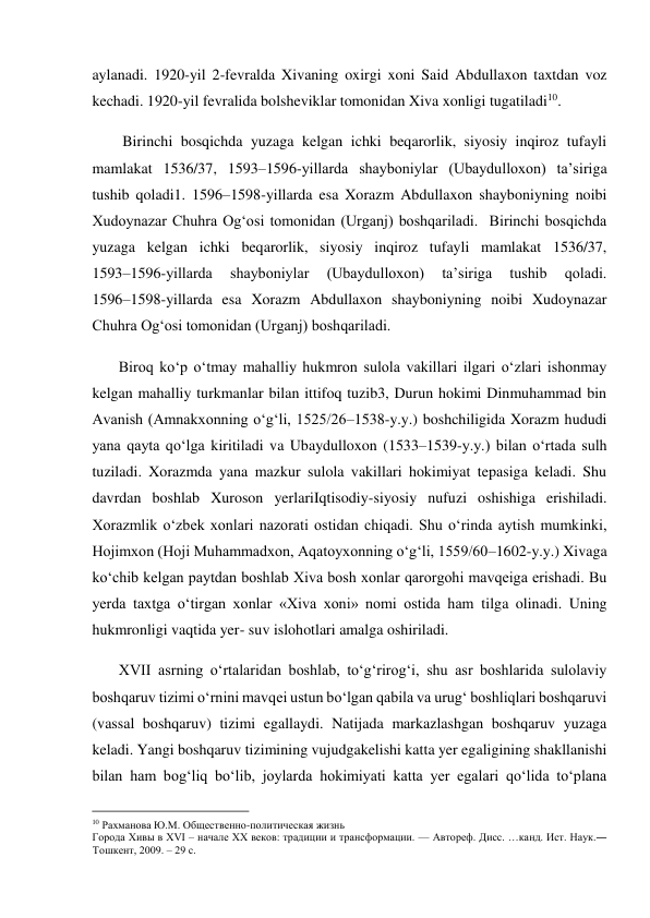  
aylanadi. 1920-yil 2-fevralda Xivaning oxirgi xoni Said Abdullaxon taxtdan voz 
kechadi. 1920-yil fevralida bolsheviklar tomonidan Xiva xonligi tugatiladi10.  
        Birinchi bosqichda yuzaga kelgan ichki beqarorlik, siyosiy inqiroz tufayli 
mamlakat 1536/37, 1593–1596-yillarda shayboniylar (Ubaydulloxon) ta’siriga 
tushib qoladi1. 1596–1598-yillarda esa Xorazm Abdullaxon shayboniyning noibi 
Xudoynazar Chuhra Og‘osi tomonidan (Urganj) boshqariladi.  Birinchi bosqichda 
yuzaga kelgan ichki beqarorlik, siyosiy inqiroz tufayli mamlakat 1536/37,            
1593–1596-yillarda 
shayboniylar 
(Ubaydulloxon) 
ta’siriga 
tushib 
qoladi.            
1596–1598-yillarda esa Xorazm Abdullaxon shayboniyning noibi Xudoynazar 
Chuhra Og‘osi tomonidan (Urganj) boshqariladi. 
       Biroq ko‘p o‘tmay mahalliy hukmron sulola vakillari ilgari o‘zlari ishonmay 
kelgan mahalliy turkmanlar bilan ittifoq tuzib3, Durun hokimi Dinmuhammad bin 
Avanish (Amnakxonning o‘g‘li, 1525/26–1538-y.y.) boshchiligida Xorazm hududi 
yana qayta qo‘lga kiritiladi va Ubaydulloxon (1533–1539-y.y.) bilan o‘rtada sulh 
tuziladi. Xorazmda yana mazkur sulola vakillari hokimiyat tepasiga keladi. Shu 
davrdan boshlab Xuroson yerlariIqtisodiy-siyosiy nufuzi oshishiga erishiladi. 
Xorazmlik o‘zbek xonlari nazorati ostidan chiqadi. Shu o‘rinda aytish mumkinki, 
Hojimxon (Hoji Muhammadxon, Aqatoyxonning o‘g‘li, 1559/60–1602-y.y.) Xivaga 
ko‘chib kelgan paytdan boshlab Xiva bosh xonlar qarorgohi mavqeiga erishadi. Bu 
yerda taxtga o‘tirgan xonlar «Xiva xoni» nomi ostida ham tilga olinadi. Uning 
hukmronligi vaqtida yer- suv islohotlari amalga oshiriladi.  
       XVII asrning o‘rtalaridan boshlab, to‘g‘rirog‘i, shu asr boshlarida sulolaviy 
boshqaruv tizimi o‘rnini mavqei ustun bo‘lgan qabila va urug‘ boshliqlari boshqaruvi 
(vassal boshqaruv) tizimi egallaydi. Natijada markazlashgan boshqaruv yuzaga 
keladi. Yangi boshqaruv tizimining vujudgakelishi katta yer egaligining shakllanishi 
bilan ham bog‘liq bo‘lib, joylarda hokimiyati katta yer egalari qo‘lida to‘plana 
                                           
10 Рахманова Ю.М. Общественно-политическая жизнь  
Города Хивы в XVI – начале XX веков: традиции и трансформации. — Автореф. Дисс. …канд. Ист. Наук.― 
Тошкент, 2009. – 29 с. 
