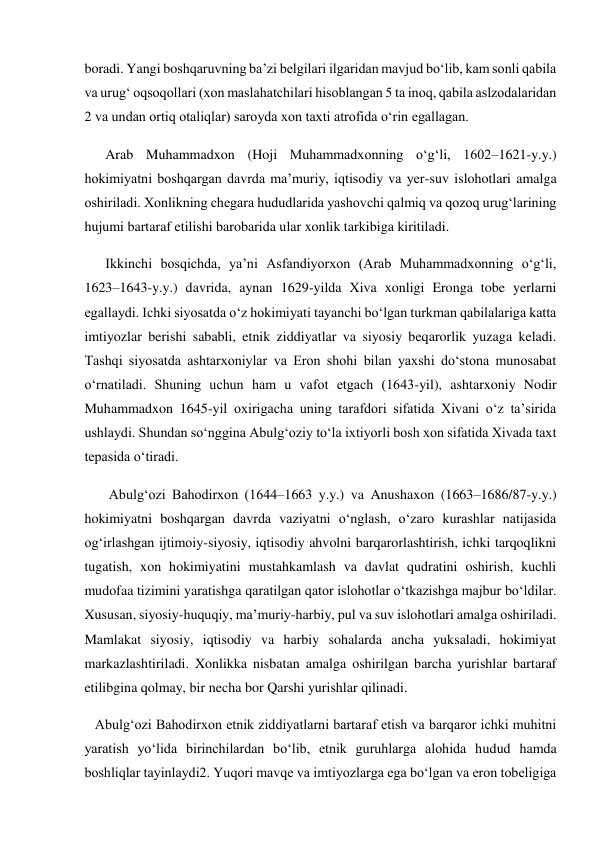  
boradi. Yangi boshqaruvning ba’zi belgilari ilgaridan mavjud bo‘lib, kam sonli qabila 
va urug‘ oqsoqollari (xon maslahatchilari hisoblangan 5 ta inoq, qabila aslzodalaridan 
2 va undan ortiq otaliqlar) saroyda xon taxti atrofida o‘rin egallagan. 
      Arab Muhammadxon (Hoji Muhammadxonning o‘g‘li, 1602–1621-y.y.) 
hokimiyatni boshqargan davrda ma’muriy, iqtisodiy va yer-suv islohotlari amalga 
oshiriladi. Xonlikning chegara hududlarida yashovchi qalmiq va qozoq urug‘larining 
hujumi bartaraf etilishi barobarida ular xonlik tarkibiga kiritiladi. 
      Ikkinchi bosqichda, ya’ni Asfandiyorxon (Arab Muhammadxonning o‘g‘li, 
1623–1643-y.y.) davrida, aynan 1629-yilda Xiva xonligi Eronga tobe yerlarni 
egallaydi. Ichki siyosatda o‘z hokimiyati tayanchi bo‘lgan turkman qabilalariga katta 
imtiyozlar berishi sababli, etnik ziddiyatlar va siyosiy beqarorlik yuzaga keladi. 
Tashqi siyosatda ashtarxoniylar va Eron shohi bilan yaxshi do‘stona munosabat 
o‘rnatiladi. Shuning uchun ham u vafot etgach (1643-yil), ashtarxoniy Nodir 
Muhammadxon 1645-yil oxirigacha uning tarafdori sifatida Xivani o‘z ta’sirida 
ushlaydi. Shundan so‘nggina Abulg‘oziy to‘la ixtiyorli bosh xon sifatida Xivada taxt 
tepasida o‘tiradi. 
       Abulg‘ozi Bahodirxon (1644–1663 y.y.) va Anushaxon (1663–1686/87-y.y.) 
hokimiyatni boshqargan davrda vaziyatni o‘nglash, o‘zaro kurashlar natijasida 
og‘irlashgan ijtimoiy-siyosiy, iqtisodiy ahvolni barqarorlashtirish, ichki tarqoqlikni 
tugatish, xon hokimiyatini mustahkamlash va davlat qudratini oshirish, kuchli 
mudofaa tizimini yaratishga qaratilgan qator islohotlar o‘tkazishga majbur bo‘ldilar. 
Xususan, siyosiy-huquqiy, ma’muriy-harbiy, pul va suv islohotlari amalga oshiriladi. 
Mamlakat siyosiy, iqtisodiy va harbiy sohalarda ancha yuksaladi, hokimiyat 
markazlashtiriladi. Xonlikka nisbatan amalga oshirilgan barcha yurishlar bartaraf 
etilibgina qolmay, bir necha bor Qarshi yurishlar qilinadi. 
   Abulg‘ozi Bahodirxon etnik ziddiyatlarni bartaraf etish va barqaror ichki muhitni 
yaratish yo‘lida birinchilardan bo‘lib, etnik guruhlarga alohida hudud hamda 
boshliqlar tayinlaydi2. Yuqori mavqe va imtiyozlarga ega bo‘lgan va eron tobeligiga 
