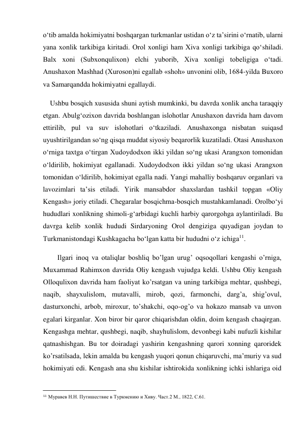  
o‘tib amalda hokimiyatni boshqargan turkmanlar ustidan o‘z ta’sirini o‘rnatib, ularni 
yana xonlik tarkibiga kiritadi. Orol xonligi ham Xiva xonligi tarkibiga qo‘shiladi. 
Balx xoni (Subxonqulixon) elchi yuborib, Xiva xonligi tobeligiga o‘tadi.      
Anushaxon Mashhad (Xuroson)ni egallab «shoh» unvonini olib, 1684-yilda Buxoro 
va Samarqandda hokimiyatni egallaydi. 
    Ushbu bosqich xususida shuni aytish mumkinki, bu davrda xonlik ancha taraqqiy 
etgan. Abulg‘ozixon davrida boshlangan islohotlar Anushaxon davrida ham davom 
ettirilib, pul va suv islohotlari o‘tkaziladi. Anushaxonga nisbatan suiqasd 
uyushtirilgandan so‘ng qisqa muddat siyosiy beqarorlik kuzatiladi. Otasi Anushaxon 
o‘rniga taxtga o‘tirgan Xudoydodxon ikki yildan so‘ng ukasi Arangxon tomonidan 
o‘ldirilib, hokimiyat egallanadi. Xudoydodxon ikki yildan so‘ng ukasi Arangxon 
tomonidan o‘ldirilib, hokimiyat egalla nadi. Yangi mahalliy boshqaruv organlari va 
lavozimlari ta’sis etiladi. Yirik mansabdor shaxslardan tashkil topgan «Oliy 
Kengash» joriy etiladi. Chegaralar bosqichma-bosqich mustahkamlanadi. Orolbo‘yi 
hududlari xonlikning shimoli-g‘arbidagi kuchli harbiy qarorgohga aylantiriladi. Bu 
davrga kelib xonlik hududi Sirdaryoning Orol dengiziga quyadigan joydan to 
Turkmanistondagi Kushkagacha bo‘lgan katta bir hududni o‘z ichiga11.  
Ilgari inoq va otaliqlar boshliq bo’lgan urug’ oqsoqollari kengashi o’rniga, 
Muxammad Rahimxon davrida Oliy kengash vujudga keldi. Ushbu Oliy kengash 
Olloqulixon davrida ham faoliyat ko’rsatgan va uning tarkibiga mehtar, qushbegi, 
naqib, shayxulislom, mutavalli, mirob, qozi, farmonchi, darg’a, shig’ovul, 
dasturxonchi, arbob, miroxur, to’shakchi, oqo-og’o va hokazo mansab va unvon 
egalari kirganlar. Xon biror bir qaror chiqarishdan oldin, doim kengash chaqirgan. 
Kengashga mehtar, qushbegi, naqib, shayhulislom, devonbegi kabi nufuzli kishilar 
qatnashishgan. Bu tor doiradagi yashirin kengashning qarori xonning qaroridek 
ko’rsatilsada, lekin amalda bu kengash yuqori qonun chiqaruvchi, ma’muriy va sud 
hokimiyati edi. Kengash ana shu kishilar ishtirokida xonlikning ichki ishlariga oid 
                                           
11 Муравев Н.Н. Путишествие в Туркмению и Хиву. Част.2 М., 1822, С.61.  
