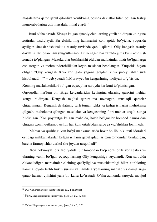  
masalalarda qaror qabul qilardiva xonlikning boshqa davlatlar bilan bo’lgan tashqi 
munosabatlariga doir masalalarni hal etardi12.  
Buni o’sha davrda Xivaga kelgan ajnabiy elchilarning yozib qoldirgan ko’pgina 
xotiralar tasdiqlaydi. Bu elchilarning hammasini xon, qoida bo’yicha, yuqorida 
aytilgan shaxslar ishtirokida rasmiy ravishda qabul qilardi. Oliy kengash rasmiy 
davlat ishlari bilan ham shug’ullanardi. Bu kengash har xaftada juma kuni ko’rinish 
xonada to’plangan. Muzokaralar boshlanishi oldidan mulozimlar hozir bo’lganlarga 
osh tortgan va mehmondorchilikdan keyin maslahat boshlangan. Yuqorida bayon 
etilgan “Oliy kengash Xiva xonligida yagona grajdanlik va jinoiy ishlar sudi 
hisoblanadi 13 ” – deb yozadi N.Muravyev bu kengashning faoliyati to’g’risida.  
Xonning maslahatchilari bo’lgan oqsoqollar saroyda har kuni to’planishgan.  
Oqsoqollar ma’lum bir fikrga kelganlaridan keyingina ularning qarorini mehtar 
xonga bildirgan. Kengash majlisi qarornoma tuzmagan, mustaqil qarorlar 
chiqarmagan. Kengash davlatning turli tuman ichki va tashqi ishlarini muhokama 
qilgach, muhokama qilingan masalalar va kengashning fikri mehtar orqali xonga 
bildirilgan. Xon poytaxtga kelgan mahalda, hozir bo’lganlar bomdod namozidan 
chiqqan xonni qutlamoq uchun har kuni ertalabdan saroyga yig’ilishlari lozim edi.  
Mehtar va qushbegi kun bo’yi mahkamalarida hozir bo’lib, o’z taxti idoralari 
ostidagi mahkamalardan kelgan ishlarni qabul qiladilar, xon tomonidan beriladigan, 
barcha farmoyishlar darhol shu joydan tarqatiladi14.  
Xon hokimiyati o’z faoliyatida, bir tomondan ko’p sonli o’rta yer egalari va 
ularning vakili bo’lgan oqsoqollarning Oliy kengashiga suyanardi. Xon saroyida 
o’tkaziladigan marosimlar o’zining qat’iyligi va mustahkamligi bilan xonlikning 
hamma joyida tartib hukm surishi va hamda a’yonlarning mansab va darajalariga 
qarab hurmat qilishini yana bir karra ko’rsatadi. O’sha zamonda saroyda mavjud 
                                           
12 O’ZFA.Sharqshunoslik institute fondi-33,2-bob,80-bet  
13 ЎзФА Шарқшунослик институти, фонд 33, п.2, 82-bet 
14 ЎзФА Шарқшунослик институти, фонд 33, п.2, Б.32  
