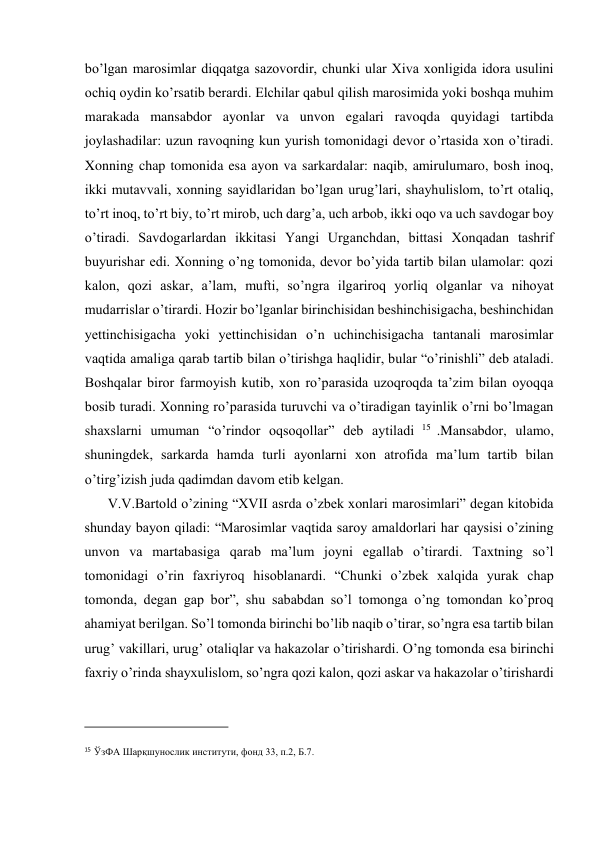  
bo’lgan marosimlar diqqatga sazovordir, chunki ular Xiva xonligida idora usulini 
ochiq oydin ko’rsatib berardi. Elchilar qabul qilish marosimida yoki boshqa muhim 
marakada mansabdor ayonlar va unvon egalari ravoqda quyidagi tartibda 
joylashadilar: uzun ravoqning kun yurish tomonidagi devor o’rtasida xon o’tiradi. 
Xonning chap tomonida esa ayon va sarkardalar: naqib, amirulumaro, bosh inoq, 
ikki mutavvali, xonning sayidlaridan bo’lgan urug’lari, shayhulislom, to’rt otaliq, 
to’rt inoq, to’rt biy, to’rt mirob, uch darg’a, uch arbob, ikki oqo va uch savdogar boy 
o’tiradi. Savdogarlardan ikkitasi Yangi Urganchdan, bittasi Xonqadan tashrif 
buyurishar edi. Xonning o’ng tomonida, devor bo’yida tartib bilan ulamolar: qozi 
kalon, qozi askar, a’lam, mufti, so’ngra ilgariroq yorliq olganlar va nihoyat 
mudarrislar o’tirardi. Hozir bo’lganlar birinchisidan beshinchisigacha, beshinchidan 
yettinchisigacha yoki yettinchisidan o’n uchinchisigacha tantanali marosimlar 
vaqtida amaliga qarab tartib bilan o’tirishga haqlidir, bular “o’rinishli” deb ataladi. 
Boshqalar biror farmoyish kutib, xon ro’parasida uzoqroqda ta’zim bilan oyoqqa 
bosib turadi. Xonning ro’parasida turuvchi va o’tiradigan tayinlik o’rni bo’lmagan 
shaxslarni umuman “o’rindor oqsoqollar” deb aytiladi 15  .Mansabdor, ulamo, 
shuningdek, sarkarda hamda turli ayonlarni xon atrofida ma’lum tartib bilan 
o’tirg’izish juda qadimdan davom etib kelgan.  
V.V.Bartold o’zining “XVII asrda o’zbek xonlari marosimlari” degan kitobida 
shunday bayon qiladi: “Marosimlar vaqtida saroy amaldorlari har qaysisi o’zining 
unvon va martabasiga qarab ma’lum joyni egallab o’tirardi. Taxtning so’l 
tomonidagi o’rin faxriyroq hisoblanardi. “Chunki o’zbek xalqida yurak chap 
tomonda, degan gap bor”, shu sababdan so’l tomonga o’ng tomondan ko’proq 
ahamiyat berilgan. So’l tomonda birinchi bo’lib naqib o’tirar, so’ngra esa tartib bilan 
urug’ vakillari, urug’ otaliqlar va hakazolar o’tirishardi. O’ng tomonda esa birinchi 
faxriy o’rinda shayxulislom, so’ngra qozi kalon, qozi askar va hakazolar o’tirishardi 
                                           
15 ЎзФА Шарқшунослик институти, фонд 33, п.2, Б.7.  
