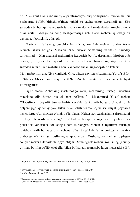  
16”. Xiva xonligining ma’muriy apparati-moliya-soliq boshqarmasi mukammal bir 
boshqarma bo’lib, birinchi o’rinda turishi bu davlat uchun xarakterli edi. Shu 
sababdan bu boshqarma tepasida turuvchi amaldorlar ham davlatda birinchi o’rinda 
turar edilar. Moliya va soliq boshqarmasiga uch kishi: mehtar, qushbegi va 
devonbegi boshchilik qilar edi.  
Tarixiy xujjatlarning guvohlik berishicha, xonlikda mehtar xondan keyin 
ikkinchi shaxs bo’lgan. Masalan, N.Muravyev mehtarning vazifasini shunday 
tushuntiradi: “Xon xazinasi mehtarning ixtiyorida bo’lib, daromadni hisobga olib 
boradi, ajnabiy elchilarni qabul qilish va ularni boqish ham uning ixtiyorida. Xon 
Xivadan safar qilgan mahalida xonlikni boshqarishni unga topshirib ketadi17 “  
Ma’lum bo’lishicha, Xiva xonligida Olloqulixon davrida Muxammad Yusuf (1803-
1839) va Muxammad Yoqub (1839-1856) lar mehtarlik lavozimida faoliyat 
ko’rsatganlar.  
Ingliz elchisi Abbotning ma’lumotiga ko’ra, mehtarning mustaqil ravishda 
muzokara olib borish huquqi ham bo’lgan 18 . Muxammad Yusuf mehtar 
Olloqulixonni deyarlik barcha harbiy yurishlarida kuzatib borgan. U yoshi o’tib 
qolganligiga qaramay yov bilan bilan olishuvlarda, og’ir va chigal paytlarda 
navkarlarga o’zi shaxsan o’rnak bo’la olgan. Mehtar xon xazinasining daromadini 
hisobga olib borish va pul solig’ini to’plashdan tashqari, xonga qarashli yerlardan va 
podsholik yerlaridan don solig’i ham to’plangan. Mehtar xarajatlarni mustaqil 
ravishda yozib bormagan, u qushbegi bilan birgalikda daftar yuritgan va xazina 
omboriga o’zi kiritgan pullarnigina qayd etgan. Qushbegi va mehtar to’plagan 
soliqlar maxsus daftarlarda qayd etilgan. Shuningdek mehtar xonlikning janubiy 
qismiga boshliq bo’lib, chet ellar bilan bo’ladigan munosabatlarga mutasaddi edi19. 
                                           
16 Бартолд В.В. Серемония узбекских ханов в ХVII веке. -СПб, 1909, С.301-303 
17 Муравев Н.Н. Путешствие в Туркмению и Хиву. Част. 2 М., 1822, С.60.  
18 Аббот.Асарлар.1-том.Б-81  
19 Залесов Н. Посолство в Хиву капитана Никифорова в 1841г., 1865, С.65. 
22 Залесов Н. Посолство в Хиву капитана Никифорова в 1841г., 1865, С.65.  
