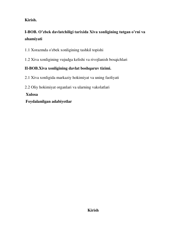  
Kirish. 
I-BOB. O’zbek davlatchiligi tarixida Xiva xonligining tutgan o’rni va 
ahamiyati  
1.1 Xorazmda o'zbek xonligining tashkil topishi 
1.2 Xiva xonligining vujudga kelishi va rivojlanish bosqichlari 
II-BOB.Xiva xonligining davlat boshqaruv tizimi. 
2.1 Xiva xonligida markaziy hokimiyat va uning faoliyati 
2.2 Oliy hokimiyat organlari va ularning vakolatlari 
 Xulosa 
 Foydalanilgan adabiyotlar 
  
 
 
 
 
  
 
 
  
Kirish 
