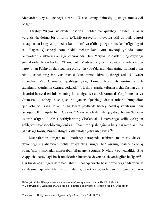  
Mehtardan keyin qushbegi turardi. U xonlikning shimoliy qismiga mutasaddi 
bo'lgan.  
Ogahiy “Riyoz ud-davla” asarida mehtar va qushbegi davlat ishlarini 
yurgizishda doimo bir birlarini to’ldirib turuvchi, nihoyatda odil va oqil, yuqori 
tabaqalar va keng xalq orasida katta obro’ va e’tiborga ega kimsalar bo’lganligini 
ta’kidlagan. Qushbegi ham huddi mehtar kabi yurt ravnaqi yo’lida qator 
bunyodkorlik ishlarini amalga oshirar edi. Buni “Riyoz ud-davla” ning quyidagi 
jumlalaridan bilsak bo’ladi: “Hamul yil, “Madrasii oliy” kim Xevaq shaxrida Karvon 
saroy bilan Pahlavon darvozaning oralig’ida voqe’durur... Hazratning farmoni bilan 
bino qurilishining ish yurituvchisi Muxammad Rizo qushbegi erdi. Ul vafot 
etgandan so’ng Otamurod qushbegi yangi farmon bilan ish yurituvchi etib 
tayinlanib, qurilishni oxiriga yetkazdi20”. Ushbu asarda keltirilishicha Dishan qal’a 
devorini bunyod etishda xonning farmoniga asosan Muxammad Yoqub mehtar va 
Otamurod qushbegi bosh-qosh bo’lganlar. Qushbegi davlat arbobi, bunyodkor 
quruvchi bo’lishligi bilan birga lozim paytlarda harbiy boshliq vazifasini ham 
bajargan. Bu haqida ham Ogahiy “Riyoz ud-davla” da quyidagicha ma’lumotni 
keltirib o’tgan: “...o’rus harbiylarining Cho’chqako’l mavzesiga kelib, qo’rg’on 
solib, xusumat asbobin qurg’oni va....Otamurod qushbegining ba’zi sarkardalar bilan 
ul qal’aga borib, Rusiya ahlig’a katta talofat yetkazib qaytdi 21”.  
Manbalardan olingan ma’lumotlarga qaraganda, uchinchi ma’muriy shaxs – 
devonbegining ahamiyati mehtar va qushbegi singari XIX asrning boshlarida soliq 
va ma’muriy islohatlar munosabati bilan ancha ortgan. N.Muravyev yozadiki: “Shu 
vaqtgacha saroydagi bosh amaldorlar huzurida devon va devonbegilar bo’lgan22”. 
Har bir devon singari daromad ishlarini boshqaruvchi bosh devonbegi endi vazirlik 
vazifasini bajaradi. Ma’lum bo’lishicha, zakot va bozorlardan tushgan soliqlarni 
                                           
20 Огаҳий. ЎзФА Шарқшунослик институти қўлѐзмалар фонди. Инв N5364/II. Б.354.34  
21 Махмудов М., Шерипов У. Хивинское ханство в зарубежной историографии // Вестник    
22 Муравев Н.Н. Путишествие в Туркменийу и Хиву. Част.2 М., 1822, С.63.  
