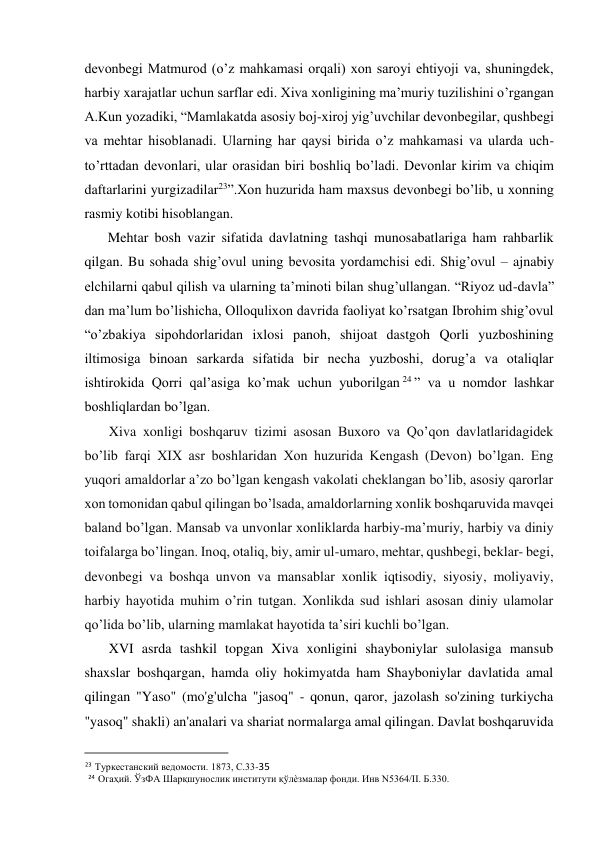  
devonbegi Matmurod (o’z mahkamasi orqali) xon saroyi ehtiyoji va, shuningdek, 
harbiy xarajatlar uchun sarflar edi. Xiva xonligining ma’muriy tuzilishini o’rgangan 
A.Kun yozadiki, “Mamlakatda asosiy boj-xiroj yig’uvchilar devonbegilar, qushbegi 
va mehtar hisoblanadi. Ularning har qaysi birida o’z mahkamasi va ularda uch-
to’rttadan devonlari, ular orasidan biri boshliq bo’ladi. Devonlar kirim va chiqim 
daftarlarini yurgizadilar23”.Xon huzurida ham maxsus devonbegi bo’lib, u xonning 
rasmiy kotibi hisoblangan.  
Mehtar bosh vazir sifatida davlatning tashqi munosabatlariga ham rahbarlik 
qilgan. Bu sohada shig’ovul uning bevosita yordamchisi edi. Shig’ovul – ajnabiy 
elchilarni qabul qilish va ularning ta’minoti bilan shug’ullangan. “Riyoz ud-davla” 
dan ma’lum bo’lishicha, Olloqulixon davrida faoliyat ko’rsatgan Ibrohim shig’ovul 
“o’zbakiya sipohdorlaridan ixlosi panoh, shijoat dastgoh Qorli yuzboshining 
iltimosiga binoan sarkarda sifatida bir necha yuzboshi, dorug’a va otaliqlar 
ishtirokida Qorri qal’asiga ko’mak uchun yuborilgan 24 ” va u nomdor lashkar 
boshliqlardan bo’lgan.  
Xiva xonligi boshqaruv tizimi asosan Buxoro va Qo’qon davlatlaridagidek 
bo’lib farqi XIX asr boshlaridan Xon huzurida Kengash (Devon) bo’lgan. Eng 
yuqori amaldorlar a’zo bo’lgan kengash vakolati cheklangan bo’lib, asosiy qarorlar 
xon tomonidan qabul qilingan bo’lsada, amaldorlarning xonlik boshqaruvida mavqei 
baland bo’lgan. Mansab va unvonlar xonliklarda harbiy-ma’muriy, harbiy va diniy 
toifalarga bo’lingan. Inoq, otaliq, biy, amir ul-umaro, mehtar, qushbegi, beklar- begi, 
devonbegi va boshqa unvon va mansablar xonlik iqtisodiy, siyosiy, moliyaviy, 
harbiy hayotida muhim o’rin tutgan. Xonlikda sud ishlari asosan diniy ulamolar 
qo’lida bo’lib, ularning mamlakat hayotida ta’siri kuchli bo’lgan. 
XVI asrda tashkil topgan Xiva xonligini shayboniylar sulolasiga mansub 
shaxslar boshqargan, hamda oliy hokimyatda ham Shayboniylar davlatida amal 
qilingan "Yaso" (mo'g'ulcha "jasoq" - qonun, qaror, jazolash so'zining turkiycha 
"yasoq" shakli) an'analari va shariat normalarga amal qilingan. Davlat boshqaruvida 
                                           
23 Туркестанский ведомости. 1873, С.33-35  
 24 Огаҳий. ЎзФА Шарқшунослик институти қўлѐзмалар фонди. Инв N5364/II. Б.330.  
