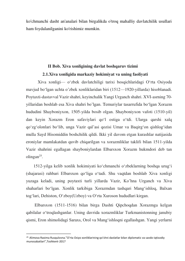  
ko'chmanchi dasht an'analari bilan birgalikda o'troq mahalliy davlatchilik usullari 
ham foydalanilganini ko'rishimiz mumkin.  
 
 
 
 
                    II Bob. Xiva xonligining davlat boshqaruv tizimi  
               2.1.Xiva xonligida markaziy hokimiyat va uning faoliyati  
    Xiva xonligi— oʻzbek davlatchiligi tarixi bosqichlaridagi Oʻrta Osiyoda 
mavjud boʻlgan uchta o’zbek xonliklaridan biri (1512—1920-yillarda) hisoblanadi. 
Poytaxti-dastavval Vazir shahri, keyinchalik Yangi Urganch shahri. XVI-asrning 70-
yillaridan boshlab esa Xiva shahri bo’lgan. Temuriylar tasarrufida boʻlgan Xorazm 
hududini Shayboniyxon, 1505-yilda bosib olgan. Shayboniyxon vafoti (1510-yil) 
dan keyin Xorazm Eron safaviylari qoʻl ostiga oʻtdi. Ularga qarshi xalq 
qoʻzgʻolonlari boʻlib, unga Vazir qalʼasi qozisi Umar va Baqirgʻon qishlogʻidan 
mulla Sayd Hisomiddin boshchilik qildi. Ikki yil davom etgan kurashlar natijasida 
eroniylar mamlakatdan quvib chiqarilgan va xorazmliklar taklifi bilan 1511-yilda 
Vazir shahrini egallagan shayboniylardan Elbarsxon Xorazm hukmdori deb tan 
olingan25.  
1512-yilga kelib xonlik hokimiyati koʻchmanchi oʻzbeklarning boshqa urugʻi 
(shajarasi) rahbari Elbarsxon qoʻliga oʻtadi. Shu vaqtdan boshlab Xiva xonligi 
yuzaga keladi, uning poytaxti turli yillarda Vazir, Ko’hna Urganch va Xiva 
shaharlari boʻlgan. Xonlik tarkibiga Xorazmdan tashqari Mangʻishloq, Balxan 
togʻlari, Dehiston, Oʻzboy(Uzboy) va Oʻrta Xuroson hududlari kirgan.  
Elbarsxon (1511-1516) bilan birga Dashti Qipchoqdan Xorazmga kelgan 
qabilalar oʻtroqlashganlar. Uning davrida xorazmliklar Turkmanistonning janubiy 
qismi, Eron shimolidagi Saraxs, Orol va Mangʻishloqni egallashgan. Yangi yerlarni 
                                           
25 Alimova Raxima Rusqulovna.”O’rta Osiyo xonliklarining qo’shni davlatlar bilan diplomatic va savdo-iqtisodiy 
munosabatlari”,Toshkent-2017  
