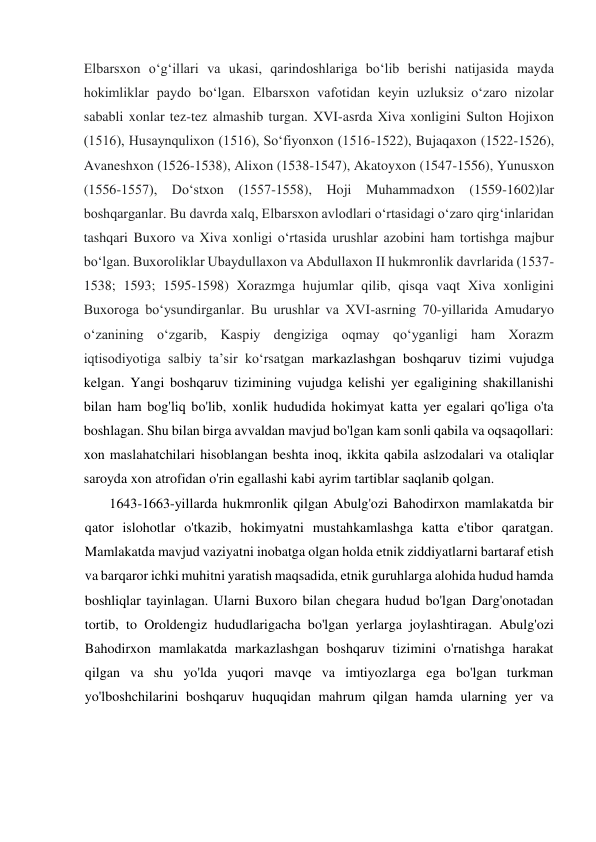  
Elbarsxon oʻgʻillari va ukasi, qarindoshlariga boʻlib berishi natijasida mayda 
hokimliklar paydo boʻlgan. Elbarsxon vafotidan keyin uzluksiz oʻzaro nizolar 
sababli xonlar tez-tez almashib turgan. XVI-asrda Xiva xonligini Sulton Hojixon 
(1516), Husaynqulixon (1516), Soʻfiyonxon (1516-1522), Bujaqaxon (1522-1526), 
Avaneshxon (1526-1538), Alixon (1538-1547), Akatoyxon (1547-1556), Yunusxon 
(1556-1557), Doʻstxon (1557-1558), Hoji Muhammadxon (1559-1602)lar  
boshqarganlar. Bu davrda xalq, Elbarsxon avlodlari oʻrtasidagi oʻzaro qirgʻinlaridan 
tashqari Buxoro va Xiva xonligi oʻrtasida urushlar azobini ham tortishga majbur 
boʻlgan. Buxoroliklar Ubaydullaxon va Abdullaxon II hukmronlik davrlarida (1537-
1538; 1593; 1595-1598) Xorazmga hujumlar qilib, qisqa vaqt Xiva xonligini 
Buxoroga boʻysundirganlar. Bu urushlar va XVI-asrning 70-yillarida Amudaryo 
oʻzanining oʻzgarib, Kaspiy dengiziga oqmay qoʻyganligi ham Xorazm 
iqtisodiyotiga salbiy taʼsir koʻrsatgan markazlashgan boshqaruv tizimi vujudga 
kelgan. Yangi boshqaruv tizimining vujudga kelishi yer egaligining shakillanishi 
bilan ham bog'liq bo'lib, xonlik hududida hokimyat katta yer egalari qo'liga o'ta 
boshlagan. Shu bilan birga avvaldan mavjud bo'lgan kam sonli qabila va oqsaqollari: 
xon maslahatchilari hisoblangan beshta inoq, ikkita qabila aslzodalari va otaliqlar 
saroyda xon atrofidan o'rin egallashi kabi ayrim tartiblar saqlanib qolgan.  
1643-1663-yillarda hukmronlik qilgan Abulg'ozi Bahodirxon mamlakatda bir 
qator islohotlar o'tkazib, hokimyatni mustahkamlashga katta e'tibor qaratgan. 
Mamlakatda mavjud vaziyatni inobatga olgan holda etnik ziddiyatlarni bartaraf etish 
va barqaror ichki muhitni yaratish maqsadida, etnik guruhlarga alohida hudud hamda 
boshliqlar tayinlagan. Ularni Buxoro bilan chegara hudud bo'lgan Darg'onotadan 
tortib, to Oroldengiz hududlarigacha bo'lgan yerlarga joylashtiragan. Abulg'ozi 
Bahodirxon mamlakatda markazlashgan boshqaruv tizimini o'rnatishga harakat 
qilgan va shu yo'lda yuqori mavqe va imtiyozlarga ega bo'lgan turkman 
yo'lboshchilarini boshqaruv huquqidan mahrum qilgan hamda ularning yer va 
