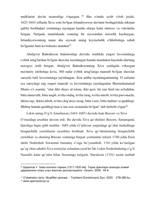  
mulklarini davlat tasarrufiga o'tqazgan. 26  Shu o'rinda aytib o'tish joizki,            
1623-1643-yillarda Xiva xoni bo'lgan Isfandiyorxon davlatni boshqarishda tukman 
qabila boshliqlari yordamiga tayangan hamda ularga katta imtiyoz va vakolatlar 
bergan. Natijada mamlakatda xonning bu siyosatidan norozlik kuchaygan. 
Isfandiyorxonning mana shu siyosati uning keyinchalik o'ldirilishiga sabab 
bo'lganini ham ko'rishimiz mumkin27.  
Abulg'ozi Bahodirxon hukmronligi davrida xonlikda yuqori lavozimlarga 
o'zbek urug'laridan bo'lgan shaxslar tayinlangan hamda mamlakat hayotida ularning 
mavqeyi ortib borgan. Abulg'ozi Bahodirxonning Xiva xonligida o'tkazgan 
ma'muriy islohotiga ko'ra, 360 nafar o'zbek urug'lariga mansub bo'lgan shaxslar 
saroyda turli lavozimlarga tayinlangan. Xon ushbu tayinlanganlarning 32 nafarini 
esa saroydagi eng yuqori mansab va lavozimlarga tayinlaganini Shermuhammad 
Munis o'z asarida: "ular ikki shayx ul-islom, ikki qozi, bir rais Said ota avlodidan, 
bitta mutavalli, bitta naqib, to'rtta otaliq, to'rtta inoq, to'rtta mirob, to'rtta parvonachi, 
ikkita oqo, ikkita arbob, to'rtta chig'atoyi inoqi, bitta vazir, bitta mehtar va qushbegi. 
Mehtar hamda qushbegi kun-u tun xon xizmatida bo'lgan" deb keltirib o'tgan28.  
       Lekin uning O’g’li Anushaxon (1663-1687) davrida ham Buxoro va Xiva  
O’rtasidagi urushlar davom etdi. Bu davrda Xiva qo’shinlari Buxoro, Samarqand, 
Qarshiga hujm qilib turdilar. 1685-yilda G’ijduvon yaqinidagi qo’shni hududlarga 
bosqinchilik yurishlarini uyushtira boshladi. Xiva qo’shinlarining bosqinchilik 
yurishlari va ularning Buxoro xonlariga bergan yordamlari tufayli 1740-yilda Eron 
shohi Nodirshoh Xorazmni butunlay o’ziga bo’ysundirdi. 1741-yilda ko’tarilgan 
qo’zg’olon sababli Xiva eroniylar zulmidan ozod bo’ldi. Lekin Nodirshohning o’g’li 
Nasrullo katta qo’shin bilan Xorazmga kelgach, Nuralixon (1741) taxtni tashlab 
                                           
26 Шерипов У. Хива хонлиги тарихи (1511-1920 йй). Тарих фанлари номзоди илмий 
даражасини олиш учун ёзилган диссертацияси -Урганч: 2009. -44 б.  
27 O'zbekiston tarixi. Mualliflar jamoasi. - Toshkent:Donishmand Ziyo- 2020. - 278-280-bet 
28 www.openscience.uz  
