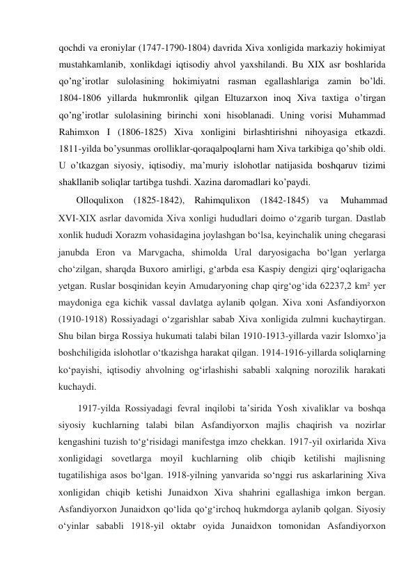  
qochdi va eroniylar (1747-1790-1804) davrida Xiva xonligida markaziy hokimiyat 
mustahkamlanib, xonlikdagi iqtisodiy ahvol yaxshilandi. Bu XIX asr boshlarida 
qo’ng’irotlar sulolasining hokimiyatni rasman egallashlariga zamin bo’ldi.           
1804-1806 yillarda hukmronlik qilgan Eltuzarxon inoq Xiva taxtiga o’tirgan 
qo’ng’irotlar sulolasining birinchi xoni hisoblanadi. Uning vorisi Muhammad 
Rahimxon I (1806-1825) Xiva xonligini birlashtirishni nihoyasiga etkazdi.            
1811-yilda bo’ysunmas orolliklar-qoraqalpoqlarni ham Xiva tarkibiga qo’shib oldi. 
U o’tkazgan siyosiy, iqtisodiy, ma’muriy islohotlar natijasida boshqaruv tizimi 
shakllanib soliqlar tartibga tushdi. Xazina daromadlari ko’paydi.  
  
Olloqulixon  (1825-1842),  Rahimqulixon  (1842-1845)  va  Muhammad  
XVI-XIX asrlar davomida Xiva xonligi hududlari doimo oʻzgarib turgan. Dastlab 
xonlik hududi Xorazm vohasidagina joylashgan boʻlsa, keyinchalik uning chegarasi 
janubda Eron va Marvgacha, shimolda Ural daryosigacha boʻlgan yerlarga 
choʻzilgan, sharqda Buxoro amirligi, gʻarbda esa Kaspiy dengizi qirgʻoqlarigacha 
yetgan. Ruslar bosqinidan keyin Amudaryoning chap qirgʻogʻida 62237,2 km² yer 
maydoniga ega kichik vassal davlatga aylanib qolgan. Xiva xoni Asfandiyorxon 
(1910-1918) Rossiyadagi oʻzgarishlar sabab Xiva xonligida zulmni kuchaytirgan. 
Shu bilan birga Rossiya hukumati talabi bilan 1910-1913-yillarda vazir Islomxo’ja 
boshchiligida islohotlar oʻtkazishga harakat qilgan. 1914-1916-yillarda soliqlarning 
koʻpayishi, iqtisodiy ahvolning ogʻirlashishi sababli xalqning norozilik harakati 
kuchaydi.  
1917-yilda Rossiyadagi fevral inqilobi taʼsirida Yosh xivaliklar va boshqa 
siyosiy kuchlarning talabi bilan Asfandiyorxon majlis chaqirish va nozirlar 
kengashini tuzish toʻgʻrisidagi manifestga imzo chekkan. 1917-yil oxirlarida Xiva 
xonligidagi sovetlarga moyil kuchlarning olib chiqib ketilishi majlisning 
tugatilishiga asos boʻlgan. 1918-yilning yanvarida soʻnggi rus askarlarining Xiva 
xonligidan chiqib ketishi Junaidxon Xiva shahrini egallashiga imkon bergan. 
Asfandiyorxon Junaidxon qoʻlida qoʻgʻirchoq hukmdorga aylanib qolgan. Siyosiy 
oʻyinlar sababli 1918-yil oktabr oyida Junaidxon tomonidan Asfandiyorxon 
