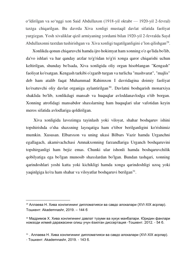  
oʻldirilgan va soʻnggi xon Said Abdullaxon (1918-yil oktabr — 1920-yil 2-fevral) 
taxtga chiqarilgan. Bu davrda Xiva xonligi mustaqil davlat sifatida faoliyat 
yurgizgan. Yosh xivaliklar qizil armiyaning yordami bilan 1920-yil 2-fevralda Sayd 
Abdullaxonni taxtdan tushirishgan va  Xiva xonligi tugatilganligini eʼlon qilishgan29.  
Xonlikda qonun chiqaruvchi hamda ijro hokimyat ham xonning o'z qo'lida bo'lib, 
da'vo ishlari va har qanday arzlar to'g'ridan to'g'ri xonga qaror chiqarishi uchun 
keltirilgan, shunday bo'lsada, Xiva xonligida oliy organ hisoblangan "Kengash" 
faoliyat ko'rsatgan. Kengash tarkibi o'zgarib turgan va turlicha "mashvarat", "majlis" 
deb ham atalib faqat Muhammad Rahimxon I davridagina doimiy faoliyat 
ko'rsatuvchi oliy davlat organiga aylantirilgan30. Davlatni boshqarish monarxiya 
shaklida bo'lib, xonlikdagi mansab va huquqlar avloddanavlodga o'tib borgan. 
Xonning atrofidagi mansabdor shaxslarning ham huquqlari ular vafotidan keyin 
meros sifatida avlodlariga qoldirilgan.  
Xiva xonligida lavozimga tayinlash yoki viloyat, shahar boshqaruv ishini 
topshirishda o'sha shaxsning layoqatiga ham e'tibor berilganligini ko'rishimiz 
mumkin. Xususan. Elbarsxon va uning ukasi Bilbars Vazir hamda Urganchni 
egallagach, akamivachchasi Amnakxonning farzandlariga Urganch boshqaruvini 
topshirganligi ham bejiz emas. Chunki ular ishonli hamda boshqaruvchilik 
qobilyatiga ega bo'lgan munosib shaxslardan bo'lgan. Bundan tashqari, xonning 
qarindoshlari yoshi katta yoki kichikligi hamda xonga qarindoshligi uzoq yoki 
yaqinlgiga ko'ra ham shahar va viloyatlar boshqaruvi berilgan31.  
 
 
                                           
29 Аллаева Н. Хива хонлигининг дипломатияси ва савдо алокалари (XVI-XIX асрлар).  
Тошкент: Akademnashr, 2019. – 144 б  
30 Мадримов Х. Хива хонлигининг давлат тузуми ва хукук манбалари. Юридин фанлари 
номзоди илмий даражасини олиш учун ёзилган диссертация -Тошкент. 2012. - 54 б.  
31 . Аллаева Н. Хива хонлигининг дипломатияси ва савдо алокалари (XVI-XIX асрлар).  
- Тошкент: Akademnashr, 2019. - 143 б.  
