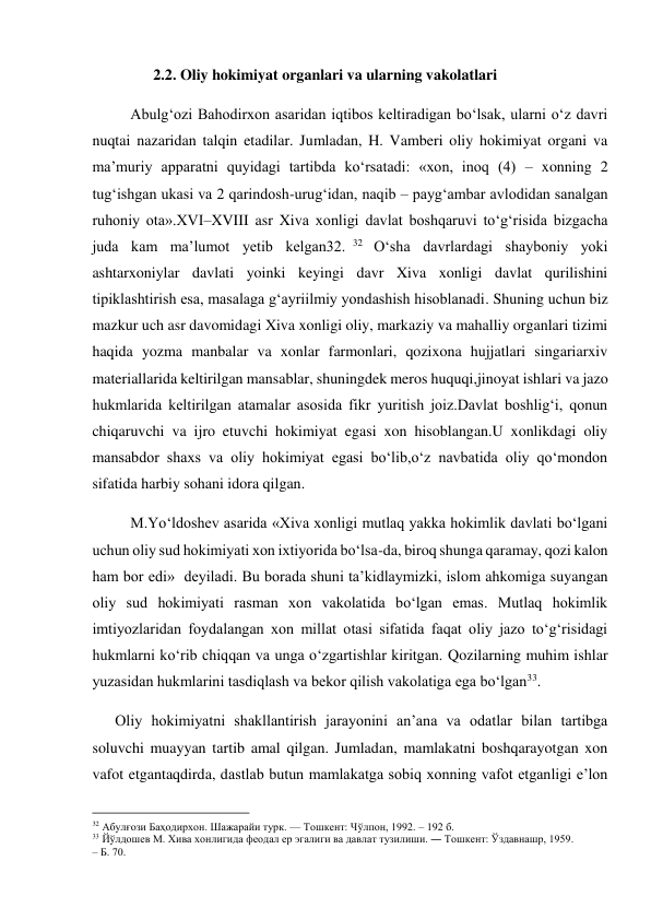  
                2.2. Oliy hokimiyat organlari va ularning vakolatlari 
          Abulg‘ozi Bahodirxon asaridan iqtibos keltiradigan boʻlsak, ularni o‘z davri 
nuqtai nazaridan talqin etadilar. Jumladan, H. Vamberi oliy hokimiyat organi va 
ma’muriy apparatni quyidagi tartibda ko‘rsatadi: «xon, inoq (4) – xonning 2 
tug‘ishgan ukasi va 2 qarindosh-urug‘idan, naqib – payg‘ambar avlodidan sanalgan 
ruhoniy ota».XVI–XVIII asr Xiva xonligi davlat boshqaruvi to‘g‘risida bizgacha 
juda kam ma’lumot yetib kelgan32. 32  O‘sha davrlardagi shayboniy yoki 
ashtarxoniylar davlati yoinki keyingi davr Xiva xonligi davlat qurilishini 
tipiklashtirish esa, masalaga g‘ayriilmiy yondashish hisoblanadi. Shuning uchun biz 
mazkur uch asr davomidagi Xiva xonligi oliy, markaziy va mahalliy organlari tizimi 
haqida yozma manbalar va xonlar farmonlari, qozixona hujjatlari singariarxiv 
materiallarida keltirilgan mansablar, shuningdek meros huquqi,jinoyat ishlari va jazo 
hukmlarida keltirilgan atamalar asosida fikr yuritish joiz.Davlat boshlig‘i, qonun 
chiqaruvchi va ijro etuvchi hokimiyat egasi xon hisoblangan.U xonlikdagi oliy 
mansabdor shaxs va oliy hokimiyat egasi bo‘lib,o‘z navbatida oliy qo‘mondon 
sifatida harbiy sohani idora qilgan. 
          M.Yo‘ldoshev asarida «Xiva xonligi mutlaq yakka hokimlik davlati bo‘lgani 
uchun oliy sud hokimiyati xon ixtiyorida bo‘lsa-da, biroq shunga qaramay, qozi kalon 
ham bor edi»  deyiladi. Bu borada shuni ta’kidlaymizki, islom ahkomiga suyangan 
oliy sud hokimiyati rasman xon vakolatida bo‘lgan emas. Mutlaq hokimlik 
imtiyozlaridan foydalangan xon millat otasi sifatida faqat oliy jazo to‘g‘risidagi 
hukmlarni ko‘rib chiqqan va unga o‘zgartishlar kiritgan. Qozilarning muhim ishlar 
yuzasidan hukmlarini tasdiqlash va bekor qilish vakolatiga ega bo‘lgan33. 
      Oliy hokimiyatni shakllantirish jarayonini an’ana va odatlar bilan tartibga 
soluvchi muayyan tartib amal qilgan. Jumladan, mamlakatni boshqarayotgan xon 
vafot etgantaqdirda, dastlab butun mamlakatga sobiq xonning vafot etganligi e’lon 
                                           
32 Абулғози Баҳодирхон. Шажарайи турк. — Тошкент: Чўлпон, 1992. – 192 б. 
33 Йўлдошев М. Хива хонлигида феодал ер эгалиги ва давлат тузилиши. ― Тошкент: Ўздавнашр, 1959.   
– Б. 70. 
