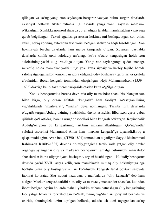  
qilingan va so‘ng yangi xon saylangan.Barqaror vaziyat hukm surgan davrlarda 
aksariyat hollarda fikrlar xilma-xilligi asosida yangi xonni saylash marosimi 
o‘tkazilgan. Xonlikka nomzod shaxsga qo‘yiladigan talablar mamlakatdagi vaziyatga 
qarab belgilangan. Taxtni egallashga asosan hokimiyatni boshqayotgan xon oilasi 
vakili, sobiq xonning avlodidan taxt vorisi bo‘lgan shahzoda haqli hisoblangan. Xon 
hokimiyati barcha davrlarda ham meros tariqasida o‘tgan. Xususan, dastlabki 
davrlarda xonlik taxti sulolaviy an’anaga ko‘ra o‘zaro kengashgan holda xon 
sulolasining yoshi ulug‘ vakiliga o‘tgan. Yangi xon saylangunga qadar ananaga 
muvofiq holda mamlakat yoshi ulug‘ yoki katta siyosiy va harbiy tajriba hamda 
salohiyatga ega sulton tomonidan idora etilgan.Jiddiy boshqaruv qarorlari esa,sulola 
a’zolaridan iborat kengash tomonidan chaqirilgan. Hoji Muhammadxon (1559 - 
1602) davriga kelib, taxt meros tariqasida otadan katta o‘g‘ilga o‘tgan.  
        Xonlik boshqaruvida barcha davrlarda oliy mansabdor shaxs hisoblangan xon 
bilan birga, oliy organ sifatida “kengash” ham faoliyat ko‘rsatgan.Uning 
yig‘ilishlarida “mashvarat”, “majlis” deya nomlangan. Tarkibi turli davrlarda 
o‘zgarib turgan.Abdulg‘ozining yozishicha, davlat asoschisi Elbarsxon qaror qabul 
qilishda qo‘l ostidagi barcha urug‘ oqsoqollari bilan kengash o‘tkazgan. Keyinchalik 
Abdulg‘oziyxon bu kengashning tartibini mukammallashtirgan. Qo‘ng‘irotlar 
sulolasi asoschisi Muhammad Amin ham “maxsus kengash”ga tayanadi.Biroq u 
qisqa muddatgina Avaz inoq (/1790-1804) tomonidan tugatilgan.Sayyid Muhammad 
Rahimxon I(1806-1825) davrida doimiy,yangicha tartib kasb yetgan oliy davlat 
organiga aylangan.u oliy va markaziy boshqaruvni amalga oshiruvchi mansabdor 
shaxslardan iborat oliy ijroiyava boshqaruv organi hisoblangan.    Hududiy boshqaruv 
davrida ,ya’ni XVII  asrga kelib, xon mamlakatda mutlaq oliy hokimiyatga ega 
bo‘lishi bilan oliy boshqaruv ishlari ko‘riluvchi kengash faqat poytaxt saroyida 
faoliyat ko‘rsatadi.Shu nuqtai nazardan, u manbalarda “oliy kengash” deb ham 
atalgan.Mazkur kengash tarkibi xon, oliy va markaziy mansabdor shaxslar, kotibdan 
iborat bo‘lgan.Ayrim hollarda mahalliy hokimlar ham qatnashgan.Oliy kengashning 
faoliyatiga bevosita to‘xtaladigan bo‘lsak, uning yig‘ilishlari joriy yil boshida va 
oxirida, shuningdek lozim topilgan hollarda, odatda ish kuni tugagandan so‘ng 
