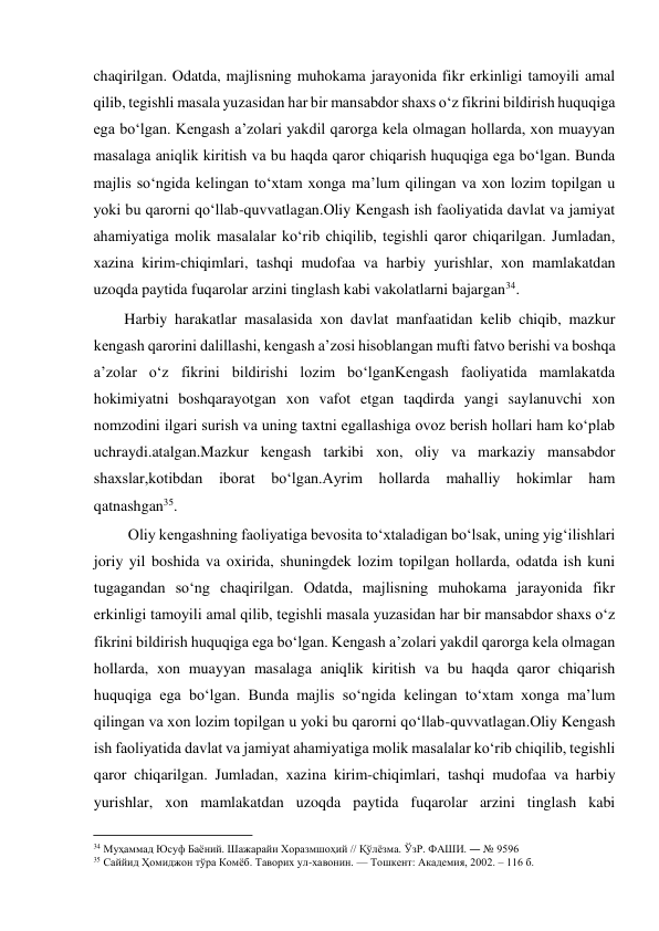  
chaqirilgan. Odatda, majlisning muhokama jarayonida fikr erkinligi tamoyili amal 
qilib, tegishli masala yuzasidan har bir mansabdor shaxs o‘z fikrini bildirish huquqiga 
ega bo‘lgan. Kengash a’zolari yakdil qarorga kela olmagan hollarda, xon muayyan 
masalaga aniqlik kiritish va bu haqda qaror chiqarish huquqiga ega bo‘lgan. Bunda 
majlis so‘ngida kelingan to‘xtam xonga ma’lum qilingan va xon lozim topilgan u 
yoki bu qarorni qo‘llab-quvvatlagan.Oliy Kengash ish faoliyatida davlat va jamiyat 
ahamiyatiga molik masalalar ko‘rib chiqilib, tegishli qaror chiqarilgan. Jumladan, 
xazina kirim-chiqimlari, tashqi mudofaa va harbiy yurishlar, xon mamlakatdan 
uzoqda paytida fuqarolar arzini tinglash kabi vakolatlarni bajargan34. 
        Harbiy harakatlar masalasida xon davlat manfaatidan kelib chiqib, mazkur 
kengash qarorini dalillashi, kengash a’zosi hisoblangan mufti fatvo berishi va boshqa 
a’zolar o‘z fikrini bildirishi lozim bo‘lganKengash faoliyatida mamlakatda 
hokimiyatni boshqarayotgan xon vafot etgan taqdirda yangi saylanuvchi xon 
nomzodini ilgari surish va uning taxtni egallashiga ovoz berish hollari ham ko‘plab 
uchraydi.atalgan.Mazkur kengash tarkibi xon, oliy va markaziy mansabdor 
shaxslar,kotibdan iborat bo‘lgan.Ayrim hollarda 
mahalliy hokimlar 
ham 
qatnashgan35. 
         Oliy kengashning faoliyatiga bevosita to‘xtaladigan bo‘lsak, uning yig‘ilishlari 
joriy yil boshida va oxirida, shuningdek lozim topilgan hollarda, odatda ish kuni 
tugagandan so‘ng chaqirilgan. Odatda, majlisning muhokama jarayonida fikr 
erkinligi tamoyili amal qilib, tegishli masala yuzasidan har bir mansabdor shaxs o‘z 
fikrini bildirish huquqiga ega bo‘lgan. Kengash a’zolari yakdil qarorga kela olmagan 
hollarda, xon muayyan masalaga aniqlik kiritish va bu haqda qaror chiqarish 
huquqiga ega bo‘lgan. Bunda majlis so‘ngida kelingan to‘xtam xonga ma’lum 
qilingan va xon lozim topilgan u yoki bu qarorni qo‘llab-quvvatlagan.Oliy Kengash 
ish faoliyatida davlat va jamiyat ahamiyatiga molik masalalar ko‘rib chiqilib, tegishli 
qaror chiqarilgan. Jumladan, xazina kirim-chiqimlari, tashqi mudofaa va harbiy 
yurishlar, xon mamlakatdan uzoqda paytida fuqarolar arzini tinglash kabi 
                                           
34 Муҳаммад Юсуф Баёний. Шажарайи Хоразмшоҳий // Қўлёзма. ЎзР. ФАШИ. ― № 9596 
35 Саййид Ҳомиджон тўра Комёб. Таворих ул-хавонин. — Тошкент: Академия, 2002. – 116 б. 
