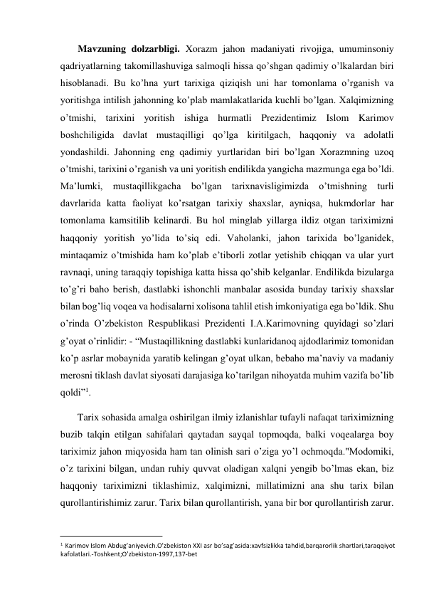  
Mavzuning dolzarbligi. Xorazm jahon madaniyati rivojiga, umuminsoniy 
qadriyatlarning takomillashuviga salmoqli hissa qo’shgan qadimiy o’lkalardan biri 
hisoblanadi. Bu ko’hna yurt tarixiga qiziqish uni har tomonlama o’rganish va 
yoritishga intilish jahonning ko’plab mamlakatlarida kuchli bo’lgan. Xalqimizning 
o’tmishi, tarixini yoritish ishiga hurmatli Prezidentimiz Islom Karimov 
boshchiligida davlat mustaqilligi qo’lga kiritilgach, haqqoniy va adolatli 
yondashildi. Jahonning eng qadimiy yurtlaridan biri bo’lgan Xorazmning uzoq 
o’tmishi, tarixini o’rganish va uni yoritish endilikda yangicha mazmunga ega bo’ldi. 
Ma’lumki, mustaqillikgacha bo’lgan tarixnavisligimizda o’tmishning turli 
davrlarida katta faoliyat ko’rsatgan tarixiy shaxslar, ayniqsa, hukmdorlar har 
tomonlama kamsitilib kelinardi. Bu hol minglab yillarga ildiz otgan tariximizni 
haqqoniy yoritish yo’lida to’siq edi. Vaholanki, jahon tarixida bo’lganidek, 
mintaqamiz o’tmishida ham ko’plab e’tiborli zotlar yetishib chiqqan va ular yurt 
ravnaqi, uning taraqqiy topishiga katta hissa qo’shib kelganlar. Endilikda bizularga 
to’g’ri baho berish, dastlabki ishonchli manbalar asosida bunday tarixiy shaxslar 
bilan bog’liq voqea va hodisalarni xolisona tahlil etish imkoniyatiga ega bo’ldik. Shu 
o’rinda O’zbekiston Respublikasi Prezidenti I.A.Karimovning quyidagi so’zlari 
g’oyat o’rinlidir: - “Mustaqillikning dastlabki kunlaridanoq ajdodlarimiz tomonidan 
ko’p asrlar mobaynida yaratib kelingan g’oyat ulkan, bebaho ma’naviy va madaniy 
merosni tiklash davlat siyosati darajasiga ko’tarilgan nihoyatda muhim vazifa bo’lib 
qoldi”1.  
Tarix sohasida amalga oshirilgan ilmiy izlanishlar tufayli nafaqat tariximizning 
buzib talqin etilgan sahifalari qaytadan sayqal topmoqda, balki voqealarga boy 
tariximiz jahon miqyosida ham tan olinish sari o’ziga yo’l ochmoqda."Modomiki, 
o’z tarixini bilgan, undan ruhiy quvvat oladigan xalqni yengib bo’lmas ekan, biz 
haqqoniy tariximizni tiklashimiz, xalqimizni, millatimizni ana shu tarix bilan 
qurollantirishimiz zarur. Tarix bilan qurollantirish, yana bir bor qurollantirish zarur. 
                                           
1 Karimov Islom Abdug’aniyevich.O’zbekiston XXI asr bo’sag’asida:xavfsizlikka tahdid,barqarorlik shartlari,taraqqiyot 
kafolatlari.-Toshkent;O’zbekiston-1997,137-bet  
