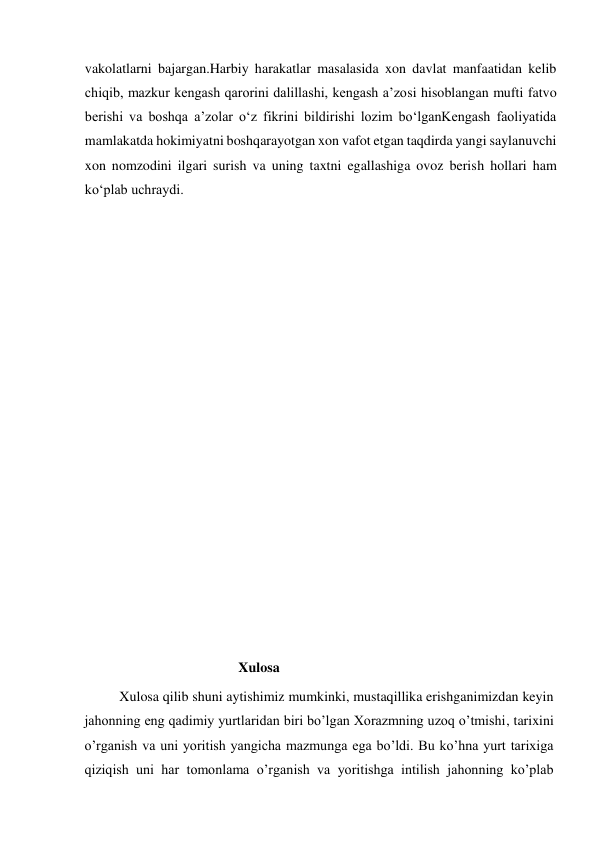  
vakolatlarni bajargan.Harbiy harakatlar masalasida xon davlat manfaatidan kelib 
chiqib, mazkur kengash qarorini dalillashi, kengash a’zosi hisoblangan mufti fatvo 
berishi va boshqa a’zolar o‘z fikrini bildirishi lozim bo‘lganKengash faoliyatida 
mamlakatda hokimiyatni boshqarayotgan xon vafot etgan taqdirda yangi saylanuvchi 
xon nomzodini ilgari surish va uning taxtni egallashiga ovoz berish hollari ham 
ko‘plab uchraydi. 
 
 
 
 
 
 
 
 
 
 
 
 
 
 
 
 
 
                                            Xulosa 
          Xulosa qilib shuni aytishimiz mumkinki, mustaqillika erishganimizdan keyin 
jahonning eng qadimiy yurtlaridan biri bo’lgan Xorazmning uzoq o’tmishi, tarixini 
o’rganish va uni yoritish yangicha mazmunga ega bo’ldi. Bu ko’hna yurt tarixiga 
qiziqish uni har tomonlama o’rganish va yoritishga intilish jahonning ko’plab 
