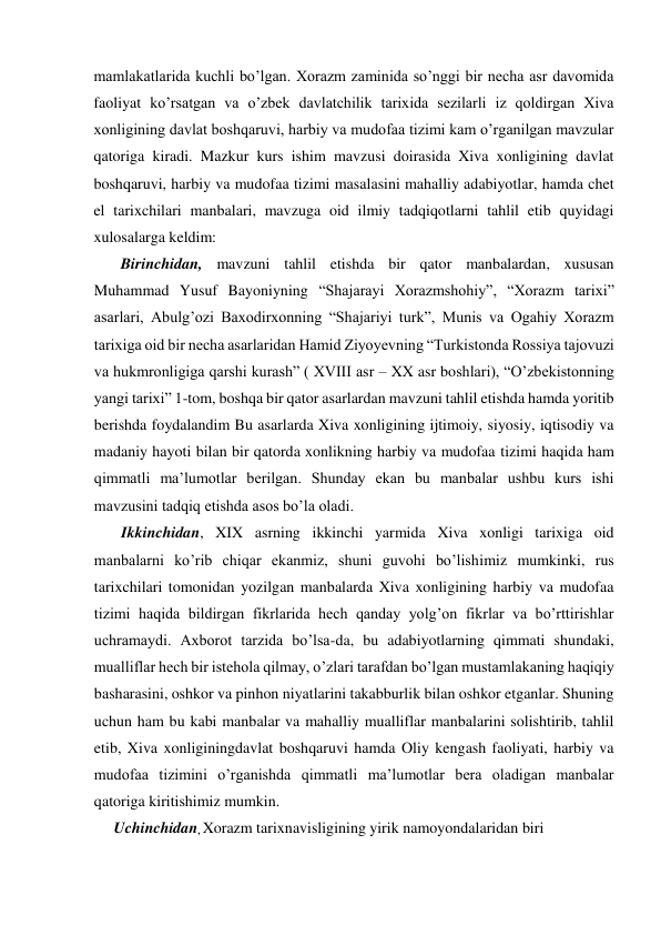  
mamlakatlarida kuchli bo’lgan. Xorazm zaminida so’nggi bir necha asr davomida 
faoliyat ko’rsatgan va o’zbek davlatchilik tarixida sezilarli iz qoldirgan Xiva 
xonligining davlat boshqaruvi, harbiy va mudofaa tizimi kam o’rganilgan mavzular 
qatoriga kiradi. Mazkur kurs ishim mavzusi doirasida Xiva xonligining davlat 
boshqaruvi, harbiy va mudofaa tizimi masalasini mahalliy adabiyotlar, hamda chet 
el tarixchilari manbalari, mavzuga oid ilmiy tadqiqotlarni tahlil etib quyidagi 
xulosalarga keldim: 
       Birinchidan, mavzuni tahlil etishda bir qator manbalardan, xususan  
Muhammad Yusuf Bayoniyning “Shajarayi Xorazmshohiy”, “Xorazm tarixi” 
asarlari, Abulg’ozi Baxodirxonning “Shajariyi turk”, Munis va Ogahiy Xorazm 
tarixiga oid bir necha asarlaridan Hamid Ziyoyevning “Turkistonda Rossiya tajovuzi 
va hukmronligiga qarshi kurash” ( XVIII asr – XX asr boshlari), “O’zbekistonning 
yangi tarixi” 1-tom, boshqa bir qator asarlardan mavzuni tahlil etishda hamda yoritib 
berishda foydalandim Bu asarlarda Xiva xonligining ijtimoiy, siyosiy, iqtisodiy va 
madaniy hayoti bilan bir qatorda xonlikning harbiy va mudofaa tizimi haqida ham 
qimmatli ma’lumotlar berilgan. Shunday ekan bu manbalar ushbu kurs ishi 
mavzusini tadqiq etishda asos bo’la oladi. 
Ikkinchidan, XIX asrning ikkinchi yarmida Xiva xonligi tarixiga oid 
manbalarni ko’rib chiqar ekanmiz, shuni guvohi bo’lishimiz mumkinki, rus 
tarixchilari tomonidan yozilgan manbalarda Xiva xonligining harbiy va mudofaa 
tizimi haqida bildirgan fikrlarida hech qanday yolg’on fikrlar va bo’rttirishlar 
uchramaydi. Axborot tarzida bo’lsa-da, bu adabiyotlarning qimmati shundaki, 
mualliflar hech bir istehola qilmay, o’zlari tarafdan bo’lgan mustamlakaning haqiqiy 
basharasini, oshkor va pinhon niyatlarini takabburlik bilan oshkor etganlar. Shuning 
uchun ham bu kabi manbalar va mahalliy mualliflar manbalarini solishtirib, tahlil 
etib, Xiva xonliginingdavlat boshqaruvi hamda Oliy kengash faoliyati, harbiy va 
mudofaa tizimini o’rganishda qimmatli ma’lumotlar bera oladigan manbalar 
qatoriga kiritishimiz mumkin.  
Uchinchidan, Xorazm tarixnavisligining yirik namoyondalaridan biri  
