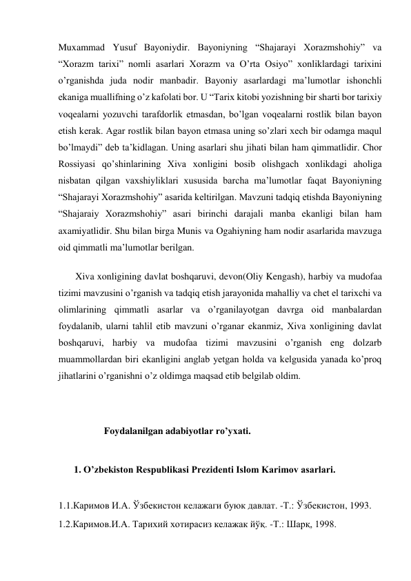  
Muxammad Yusuf Bayoniydir. Bayoniyning “Shajarayi Xorazmshohiy” va 
“Xorazm tarixi” nomli asarlari Xorazm va O’rta Osiyo” xonliklardagi tarixini 
o’rganishda juda nodir manbadir. Bayoniy asarlardagi ma’lumotlar ishonchli 
ekaniga muallifning o’z kafolati bor. U “Tarix kitobi yozishning bir sharti bor tarixiy 
voqealarni yozuvchi tarafdorlik etmasdan, bo’lgan voqealarni rostlik bilan bayon 
etish kerak. Agar rostlik bilan bayon etmasa uning so’zlari xech bir odamga maqul 
bo’lmaydi” deb ta’kidlagan. Uning asarlari shu jihati bilan ham qimmatlidir. Chor 
Rossiyasi qo’shinlarining Xiva xonligini bosib olishgach xonlikdagi aholiga 
nisbatan qilgan vaxshiyliklari xususida barcha ma’lumotlar faqat Bayoniyning 
“Shajarayi Xorazmshohiy” asarida keltirilgan. Mavzuni tadqiq etishda Bayoniyning 
“Shajaraiy Xorazmshohiy” asari birinchi darajali manba ekanligi bilan ham 
axamiyatlidir. Shu bilan birga Munis va Ogahiyning ham nodir asarlarida mavzuga 
oid qimmatli ma’lumotlar berilgan.  
Xiva xonligining davlat boshqaruvi, devon(Oliy Kengash), harbiy va mudofaa 
tizimi mavzusini o’rganish va tadqiq etish jarayonida mahalliy va chet el tarixchi va 
olimlarining qimmatli asarlar va o’rganilayotgan davrga oid manbalardan 
foydalanib, ularni tahlil etib mavzuni o’rganar ekanmiz, Xiva xonligining davlat 
boshqaruvi, harbiy va mudofaa tizimi mavzusini o’rganish eng dolzarb 
muammollardan biri ekanligini anglab yetgan holda va kelgusida yanada ko’proq 
jihatlarini o’rganishni o’z oldimga maqsad etib belgilab oldim.   
 
 
                   Foydalanilgan adabiyotlar ro’yxati. 
  
1. O’zbekiston Respublikasi Prezidenti Islom Karimov asarlari.  
 
1.1.Каримов И.А. Ўзбекистон келажаги буюк давлат. -Т.: Ўзбекистон, 1993.  
1.2.Каримов.И.А. Тарихий хотирасиз келажак йўқ. -Т.: Шарқ, 1998.   
