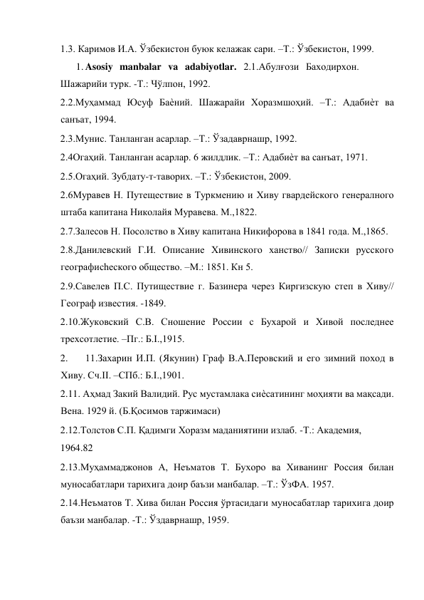  
1.3. Каримов И.А. Ўзбекистон буюк келажак сари. –Т.: Ўзбекистон, 1999.  
1. Asosiy manbalar va adabiyotlar. 2.1.Абулғози Баходирхон. 
Шажарийи турк. -Т.: Чўлпон, 1992.  
2.2.Муҳаммад Юсуф Баѐний. Шажарайи Хоразмшоҳий. –Т.: Адабиѐт ва 
санъат, 1994.  
2.3.Мунис. Танланган асарлар. –Т.: Ўзадаврнашр, 1992.  
2.4Огаҳий. Танланган асарлар. 6 жилдлик. –Т.: Адабиѐт ва санъат, 1971.  
2.5.Огаҳий. Зубдату-т-таворих. –Т.: Ўзбекистон, 2009.  
2.6Муравев Н. Путеществие в Туркмению и Хиву гвардейского генералного 
штаба капитана Николайя Муравева. М.,1822.  
2.7.Залесов Н. Посолство в Хиву капитана Никифорова в 1841 года. М.,1865.  
2.8.Данилевский Г.И. Описание Хивинского ханство// Записки русского 
географиchеского общество. –М.: 1851. Кн 5.  
2.9.Савелев П.С. Путиществие г. Базинера через Киргизскую степ в Хиву// 
Географ известия. -1849.  
2.10.Жуковский С.В. Сношение России с Бухарой и Хивой последнее 
трехсотлетие. –Пг.: Б.I.,1915.  
2. 
11.Захарин И.П. (Якунин) Граф В.А.Перовский и его зимний поход в 
Хиву. Cч.II. –СПб.: Б.I.,1901.  
2.11. Аҳмад Закий Валидий. Рус мустамлака сиѐсатининг моҳияти ва мақсади. 
Вена. 1929 й. (Б.Қосимов таржимаси)  
2.12.Толстов С.П. Қадимги Хоразм маданиятини излаб. -Т.: Академия,  
1964.82  
2.13.Муҳаммаджонов А, Неъматов Т. Бухоро ва Хиванинг Россия билан 
муносабатлари тарихига доир баъзи манбалар. –Т.: ЎзФА. 1957.  
2.14.Неъматов Т. Хива билан Россия ўртасидаги муносабатлар тарихига доир 
баъзи манбалар. -Т.: Ўздаврнашр, 1959.  
