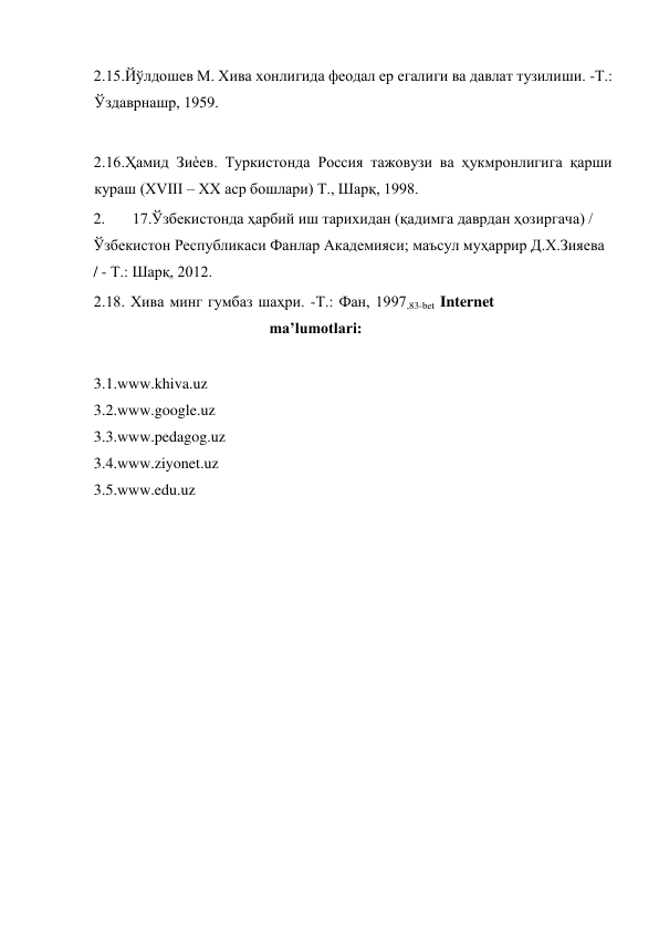  
2.15.Йўлдошев М. Хива хонлигида феодал ер егалиги ва давлат тузилиши. -Т.: 
Ўздаврнашр, 1959.  
  
2.16.Ҳамид Зиѐев. Туркистонда Россия тажовузи ва ҳукмронлигига қарши 
кураш (ХVIII – ХХ аср бошлари) Т., Шарқ, 1998.  
2. 
17.Ўзбекистонда ҳарбий иш тарихидан (қадимга даврдан ҳозиргача) / 
Ўзбекистон Республикаси Фанлар Академияси; маъсул муҳаррир Д.Х.Зияева 
/ - Т.: Шарқ, 2012.  
2.18. Хива минг гумбаз шаҳри. -Т.: Фан, 1997,83-bet Internet 
ma’lumotlari:  
  
3.1. www.khiva.uz  
3.2. www.google.uz  
3.3. www.pedagog.uz  
3.4. www.ziyonet.uz  
3.5. www.edu.uz    
