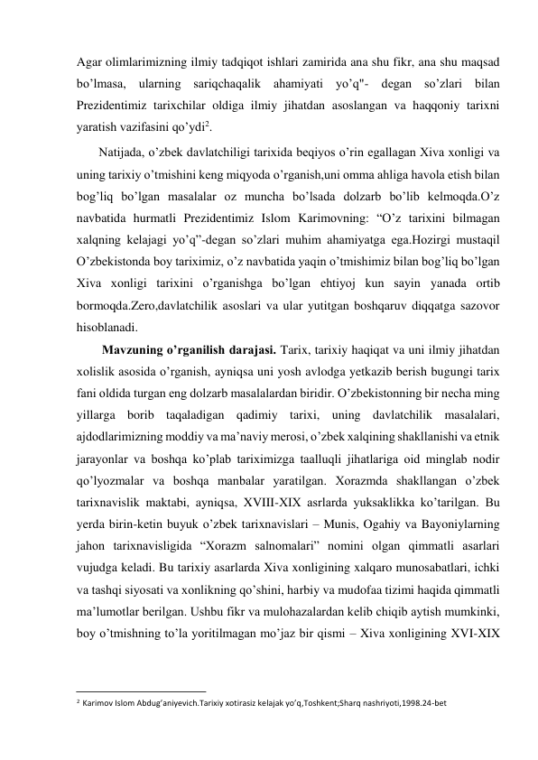  
Agar olimlarimizning ilmiy tadqiqot ishlari zamirida ana shu fikr, ana shu maqsad 
bo’lmasa, ularning sariqchaqalik ahamiyati yo’q"- degan so’zlari bilan 
Prezidentimiz tarixchilar oldiga ilmiy jihatdan asoslangan va haqqoniy tarixni 
yaratish vazifasini qo’ydi2.  
Natijada, o’zbek davlatchiligi tarixida beqiyos o’rin egallagan Xiva xonligi va 
uning tarixiy o’tmishini keng miqyoda o’rganish,uni omma ahliga havola etish bilan 
bog’liq bo’lgan masalalar oz muncha bo’lsada dolzarb bo’lib kelmoqda.O’z 
navbatida hurmatli Prezidentimiz Islom Karimovning: “O’z tarixini bilmagan 
xalqning kelajagi yo’q”-degan so’zlari muhim ahamiyatga ega.Hozirgi mustaqil 
O’zbekistonda boy tariximiz, o’z navbatida yaqin o’tmishimiz bilan bog’liq bo’lgan 
Xiva xonligi tarixini o’rganishga bo’lgan ehtiyoj kun sayin yanada ortib 
bormoqda.Zero,davlatchilik asoslari va ular yutitgan boshqaruv diqqatga sazovor 
hisoblanadi.  
Mavzuning o’rganilish darajasi. Tarix, tarixiy haqiqat va uni ilmiy jihatdan 
xolislik asosida o’rganish, ayniqsa uni yosh avlodga yetkazib berish bugungi tarix 
fani oldida turgan eng dolzarb masalalardan biridir. O’zbekistonning bir necha ming 
yillarga borib taqaladigan qadimiy tarixi, uning davlatchilik masalalari, 
ajdodlarimizning moddiy va ma’naviy merosi, o’zbek xalqining shakllanishi va etnik 
jarayonlar va boshqa ko’plab tariximizga taalluqli jihatlariga oid minglab nodir 
qo’lyozmalar va boshqa manbalar yaratilgan. Xorazmda shakllangan o’zbek 
tarixnavislik maktabi, ayniqsa, XVIII-XIX asrlarda yuksaklikka ko’tarilgan. Bu 
yerda birin-ketin buyuk o’zbek tarixnavislari – Munis, Ogahiy va Bayoniylarning 
jahon tarixnavisligida “Xorazm salnomalari” nomini olgan qimmatli asarlari 
vujudga keladi. Bu tarixiy asarlarda Xiva xonligining xalqaro munosabatlari, ichki 
va tashqi siyosati va xonlikning qo’shini, harbiy va mudofaa tizimi haqida qimmatli 
ma’lumotlar berilgan. Ushbu fikr va mulohazalardan kelib chiqib aytish mumkinki, 
boy o’tmishning to’la yoritilmagan mo’jaz bir qismi – Xiva xonligining XVI-XIX 
                                           
2 Karimov Islom Abdug’aniyevich.Tarixiy xotirasiz kelajak yo’q,Toshkent;Sharq nashriyoti,1998.24-bet  
