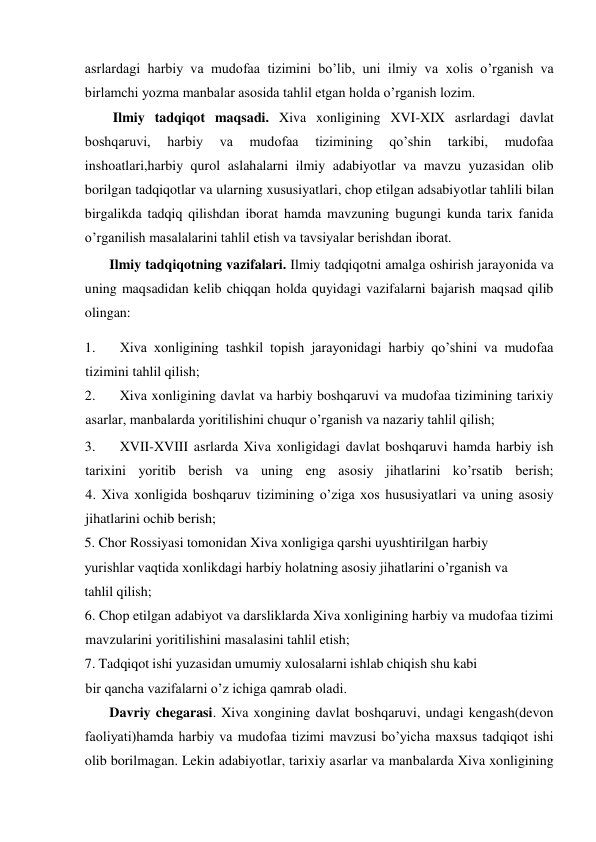  
asrlardagi harbiy va mudofaa tizimini bo’lib, uni ilmiy va xolis o’rganish va 
birlamchi yozma manbalar asosida tahlil etgan holda o’rganish lozim.   
Ilmiy tadqiqot maqsadi. Xiva xonligining XVI-XIX asrlardagi davlat 
boshqaruvi, 
harbiy 
va 
mudofaa 
tizimining 
qo’shin 
tarkibi, 
mudofaa 
inshoatlari,harbiy qurol aslahalarni ilmiy adabiyotlar va mavzu yuzasidan olib 
borilgan tadqiqotlar va ularning xususiyatlari, chop etilgan adsabiyotlar tahlili bilan 
birgalikda tadqiq qilishdan iborat hamda mavzuning bugungi kunda tarix fanida 
o’rganilish masalalarini tahlil etish va tavsiyalar berishdan iborat.  
Ilmiy tadqiqotning vazifalari. Ilmiy tadqiqotni amalga oshirish jarayonida va 
uning maqsadidan kelib chiqqan holda quyidagi vazifalarni bajarish maqsad qilib 
olingan:  
1. 
Xiva xonligining tashkil topish jarayonidagi harbiy qo’shini va mudofaa 
tizimini tahlil qilish;  
2. 
Xiva xonligining davlat va harbiy boshqaruvi va mudofaa tizimining tarixiy 
asarlar, manbalarda yoritilishini chuqur o’rganish va nazariy tahlil qilish;  
3. 
XVII-XVIII asrlarda Xiva xonligidagi davlat boshqaruvi hamda harbiy ish 
tarixini yoritib berish va uning eng asosiy jihatlarini ko’rsatib berish;             
4. Xiva xonligida boshqaruv tizimining o’ziga xos hususiyatlari va uning asosiy 
jihatlarini ochib berish;  
5. Chor Rossiyasi tomonidan Xiva xonligiga qarshi uyushtirilgan harbiy 
yurishlar vaqtida xonlikdagi harbiy holatning asosiy jihatlarini o’rganish va 
tahlil qilish;  
6. Chop etilgan adabiyot va darsliklarda Xiva xonligining harbiy va mudofaa tizimi 
mavzularini yoritilishini masalasini tahlil etish;  
7. Tadqiqot ishi yuzasidan umumiy xulosalarni ishlab chiqish shu kabi 
bir qancha vazifalarni o’z ichiga qamrab oladi.  
Davriy chegarasi. Xiva xongining davlat boshqaruvi, undagi kengash(devon 
faoliyati)hamda harbiy va mudofaa tizimi mavzusi bo’yicha maxsus tadqiqot ishi 
olib borilmagan. Lekin adabiyotlar, tarixiy asarlar va manbalarda Xiva xonligining 
