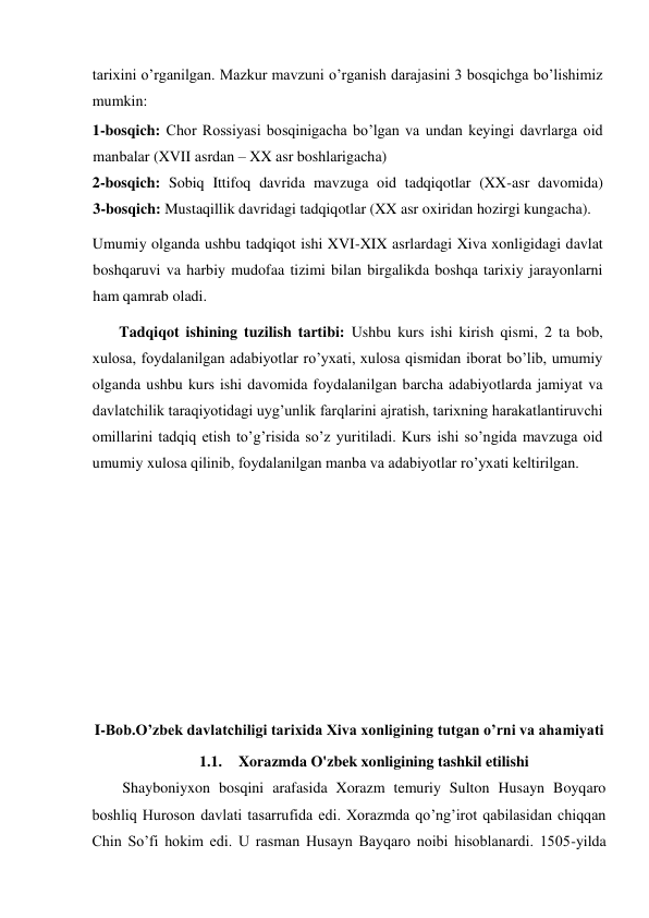  
tarixini o’rganilgan. Mazkur mavzuni o’rganish darajasini 3 bosqichga bo’lishimiz 
mumkin:  
1-bosqich: Chor Rossiyasi bosqinigacha bo’lgan va undan keyingi davrlarga oid 
manbalar (XVII asrdan – XX asr boshlarigacha)  
2-bosqich: Sobiq Ittifoq davrida mavzuga oid tadqiqotlar (XX-asr davomida)            
3-bosqich: Mustaqillik davridagi tadqiqotlar (XX asr oxiridan hozirgi kungacha).  
Umumiy olganda ushbu tadqiqot ishi XVI-XIX asrlardagi Xiva xonligidagi davlat 
boshqaruvi va harbiy mudofaa tizimi bilan birgalikda boshqa tarixiy jarayonlarni 
ham qamrab oladi.  
Tadqiqot ishining tuzilish tartibi: Ushbu kurs ishi kirish qismi, 2 ta bob, 
xulosa, foydalanilgan adabiyotlar ro’yxati, xulosa qismidan iborat bo’lib, umumiy 
olganda ushbu kurs ishi davomida foydalanilgan barcha adabiyotlarda jamiyat va 
davlatchilik taraqiyotidagi uyg’unlik farqlarini ajratish, tarixning harakatlantiruvchi 
omillarini tadqiq etish to’g’risida so’z yuritiladi. Kurs ishi so’ngida mavzuga oid 
umumiy xulosa qilinib, foydalanilgan manba va adabiyotlar ro’yxati keltirilgan.  
 
 
 
 
  
 
                                                                               
I-Bob.O’zbek davlatchiligi tarixida Xiva xonligining tutgan o’rni va ahamiyati 
1.1. Xorazmda O'zbek xonligining tashkil etilishi  
Shayboniyxon bosqini arafasida Xorazm temuriy Sulton Husayn Boyqaro 
boshliq Huroson davlati tasarrufida edi. Xorazmda qo’ng’irot qabilasidan chiqqan 
Chin So’fi hokim edi. U rasman Husayn Bayqaro noibi hisoblanardi. 1505-yilda 
