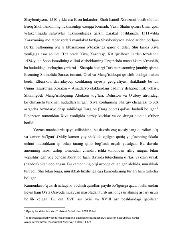  
Shayboniyxon, 1510-yilda esa Eron hukmdori Shoh Ismoil Xorazmni bosib oldilar. 
Biroq Shoh Ismoilning hukmronligi uzoqqa bormadi. Vazir Shahri qozisi Umar qozi 
yetakchiligida safaviylar hukmronligiga qarshi xarakat boshlanadi. 1511-yilda 
Xorazmning mo’tabar zotlari mamlakat taxtiga Shayboniyxon avlodlaridan bo’lgan 
Berka Sultonning o’g’li Elbarsxonni o’tqazishga qaror qildilar. Shu tariqa Xiva 
xonligiga asos solindi. Tez orada Xiva, Xazorasp, Kat qizilboshlilardan tozalandi. 
1524-yilda Shoh Ismoilning o’limi o’zbeklarning Urganchda mustahkam o’rnashib, 
bu hududdagi anchagina yerlarni – Sharqda hozirgi Turkmanistonning janubiy qismi, 
Eronning Shimolida Saraxs tumani, Orol va Mang’ishloqni qo’shib olishga imkon 
berdi. Elbarsxon davridayoq, xonlikning siyosiy geografiyasi shakllanib bo’ldi. 
Uning tasarrufiga Xorazm – Amudaryo etaklaridagi qadimiy dehqonchilik vohasi, 
Shuningdek Mang’ishloqning Abulxon tog’lari, Dehiston va O’zboy atrofidagi 
ko’chmanchi turkman hududlari kirgan. Xiva xonligining Sharqiy chegarasi to XX 
asrgacha Amudaryo chap sohilidagi Darg’on (Darg’onota) qal’asi hududi bo’lgan3. 
Elbarsxon tomonidan Xiva xonligida harbiy kuchlar va qo’shinga alohida e’tibor 
berildi.  
Yozma manbalarda qayd etilishicha, bu davrda eng asosiy jang qurollari o’q 
va kamon bo’lgan4 .Oddiy kamon yoy shaklida egilgan qattiq yog’ochning ikkala 
uchini mustahkam ip bilan tarang qilib bog’lash orqali yasalgan. Bu davrda 
amonning asosi tashqi tomondan chandir, ichki tomondan silliq muguz bilan 
yopishtirilgan yog’ochdan iborat bo’lgan. Ba’zida tutqichning o’rtasi va oxiri suyak 
(dandon) bilan qoplangan. Bu kamonning o’qi uzoqqa otiladigan alohida, murakkab 
turi edi. Shu bilan birga, murakkab tuzilishga ega kamonlarning turlari ham turlicha 
bo’lgan.  
Kamondan o’q uzish nafaqat o’t ochish qurollari paydo bo’lgunga qadar, balki undan 
keyin ham O’rta Osiyoda muayyan masofadan turib nishonga urishning asosiy usuli 
bo’lib kelgan. Bu esa XVII asr oxiri va XVIII asr boshlaridagi qabilalar 
                                           
3 Ogahiy.Zubdat-u tavorix. -Toshkent;O’zbekiston.2009,16-bet  
4 O’zbekistonda harbiy ish tarixidan(qadimgi davrdan to hozirgacha)O’zbekiston Respublikasi Fanlar  
Akademiyasi;ma’sul muxarrirD.X.Ziyayeva/-T;2012,11-bet  
