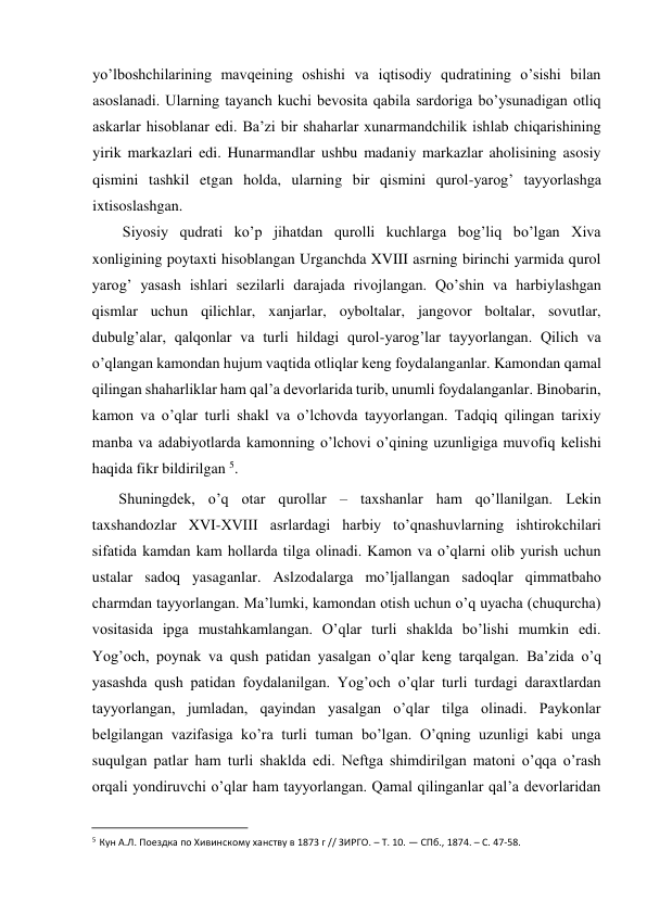  
yo’lboshchilarining mavqeining oshishi va iqtisodiy qudratining o’sishi bilan 
asoslanadi. Ularning tayanch kuchi bevosita qabila sardoriga bo’ysunadigan otliq 
askarlar hisoblanar edi. Ba’zi bir shaharlar xunarmandchilik ishlab chiqarishining 
yirik markazlari edi. Hunarmandlar ushbu madaniy markazlar aholisining asosiy 
qismini tashkil etgan holda, ularning bir qismini qurol-yarog’ tayyorlashga 
ixtisoslashgan.  
Siyosiy qudrati ko’p jihatdan qurolli kuchlarga bog’liq bo’lgan Xiva 
xonligining poytaxti hisoblangan Urganchda XVIII asrning birinchi yarmida qurol 
yarog’ yasash ishlari sezilarli darajada rivojlangan. Qo’shin va harbiylashgan 
qismlar uchun qilichlar, xanjarlar, oyboltalar, jangovor boltalar, sovutlar, 
dubulg’alar, qalqonlar va turli hildagi qurol-yarog’lar tayyorlangan. Qilich va 
o’qlangan kamondan hujum vaqtida otliqlar keng foydalanganlar. Kamondan qamal 
qilingan shaharliklar ham qal’a devorlarida turib, unumli foydalanganlar. Binobarin, 
kamon va o’qlar turli shakl va o’lchovda tayyorlangan. Tadqiq qilingan tarixiy 
manba va adabiyotlarda kamonning o’lchovi o’qining uzunligiga muvofiq kelishi 
haqida fikr bildirilgan 5.  
Shuningdek, o’q otar qurollar – taxshanlar ham qo’llanilgan. Lekin 
taxshandozlar XVI-XVIII asrlardagi harbiy to’qnashuvlarning ishtirokchilari 
sifatida kamdan kam hollarda tilga olinadi. Kamon va o’qlarni olib yurish uchun 
ustalar sadoq yasaganlar. Aslzodalarga mo’ljallangan sadoqlar qimmatbaho 
charmdan tayyorlangan. Ma’lumki, kamondan otish uchun o’q uyacha (chuqurcha) 
vositasida ipga mustahkamlangan. O’qlar turli shaklda bo’lishi mumkin edi. 
Yog’och, poynak va qush patidan yasalgan o’qlar keng tarqalgan. Ba’zida o’q 
yasashda qush patidan foydalanilgan. Yog’och o’qlar turli turdagi daraxtlardan 
tayyorlangan, jumladan, qayindan yasalgan o’qlar tilga olinadi. Paykonlar 
belgilangan vazifasiga ko’ra turli tuman bo’lgan. O’qning uzunligi kabi unga 
suqulgan patlar ham turli shaklda edi. Neftga shimdirilgan matoni o’qqa o’rash 
orqali yondiruvchi o’qlar ham tayyorlangan. Qamal qilinganlar qal’a devorlaridan 
                                           
5 Кун А.Л. Поездка по Хивинскому ханству в 1873 г // ЗИРГО. – Т. 10. — СПб., 1874. – С. 47-58. 
