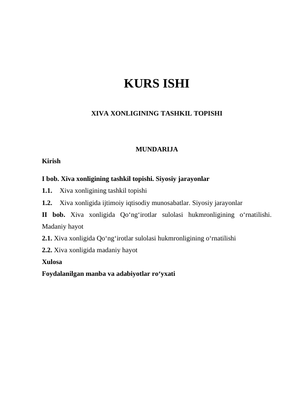 KURS ISHI
XIVA XONLIGINING TASHKIL TOPISHI
MUNDARIJA 
Kirish
I bob. Xiva xonligining tashkil topishi. Siyosiy jarayonlar
1.1.
Xiva xonligining tashkil topishi 
1.2.
Xiva xonligida ijtimoiy iqtisodiy munosabatlar. Siyosiy jarayonlar 
II  bob.  Xiva  xonligida  Qo‘ng‘irotlar  sulolasi  hukmronligining  o‘rnatilishi.
Madaniy hayot
2.1. Xiva xonligida Qo‘ng‘irotlar sulolasi hukmronligining o‘rnatilishi
2.2. Xiva xonligida madaniy hayot
Xulosa
Foydalanilgan manba va adabiyotlar ro‘yxati 
