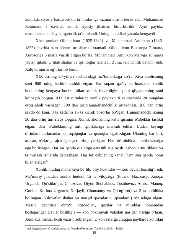 xonlikda siyosiy barqarorlikni ta’minlashga xizmat qilishi kerak edi.  Muhammad
Rahimxon  I  davrida  xonlik  siyosiy  jihatdan  birlashtirildi.  Ayni  paytda,
mamlakatda  nisbiy barqarorlik ta’minlandi. Uning hududlari yanada kengaydi.
Xiva  xonlari  Olloqulixon  (1825-1842)  va  Muhammad  Aminxon  (1846-
1855) davrida ham o‘zaro  urushlar to‘xtamadi. Olloqulixon Buxoroga 7 marta,
Xurosonga 5 marta yurish qilgan bo‘lsa, Muhammad  Aminxon Marvga 10 marta
yurish qiladi. O‘nlab shahar va qishloqlar talanadi. Zulm, talonchilik davom  etdi.
Xalq turmushi og‘irlashib bordi.
XIX asrning 20-yillari boshlaridagi ma’lumotlarga ko‘ra, Xiva aholisining
soni  800  ming  kishini  tashkil  etgan.  Bu  raqam  qat’iy  bo‘lmasdan,  xonlik
hududining kengaya borishi bilan xonlik fuqaroligini qabul qilganlarning soni
ko‘payib borgan. XIX asr o‘rtalarida xonlik poytaxti Xiva shahrida 20 mingdan
ortiq aholi yashagan. 700 dan ortiq hunarmandchilik ustaxonasi, 200 dan ortiq
savdo do‘koni, 3 ta katta va 15 ta kichik bozorlar bo‘lgan. Hunarmandchilikning
50 dan ortiq turi rivoj topgan. Xonlik aholisining katta qismini o‘zbeklar tashkil
etgan.  Ular  o‘zbeklarning  turli  qabilalariga  mansub  edilar.  Undan  keyingi
o‘rinlami turkmanlar, qoraqalpoqlar va qozoqlar egallashgan. Ulaming har biri,
asosan, o‘zlariga ajratilgan yerlarda joylashgan. Har biri alohida-alohida kanalga
ega bo‘lishgan. Har bir qabila o‘zlariga qarashli sug‘orish inshootlarini tiklash va
ta’mirlash ishlarida qatnashgan. Har bir qabilaning kanali ham shu qabila nomi
bilan atalgan5.
Xonlik mutlaq monarxiya bo‘lib, oliy hukmdor — xon davlat boshlig‘i edi.
Ma’muriy  jihatdan  xonlik  hududi  15  ta  viloyatga  (Pitnak,  Hazorasp,  Xonqa,
Urganch, Qo‘shko‘pir, G ‘azovat, Qiyot, Shohabbos, Toshhovuz, Ambar-Manoq,
Gurlan, Ko‘hna Urganch, Xo‘jayli, Chumanoy va Qo‘ng‘irot) va 2 ta noiblikka
bo‘lingan. Viloyatlar shahar va masjid qavmlarini (qismlarni) o‘z ichiga olgan.
Masjid  qavmlari  obro‘li  oqsoqollar,  qozilar  va  miroblar  tomonidan
boshqarilgan.Davlat boshlig‘i — xon hokimiyati vakolati nasldan naslga o‘tgan.
Xonlikda mehtar bosh vazir hisoblangan. U xon safarga chiqqan paytlarda xonlikni
5 A.S.Sagdullayev. O‘zbekiston tarixi. VneshinVestprom. Toshkent. 2019. – b.212.
10
