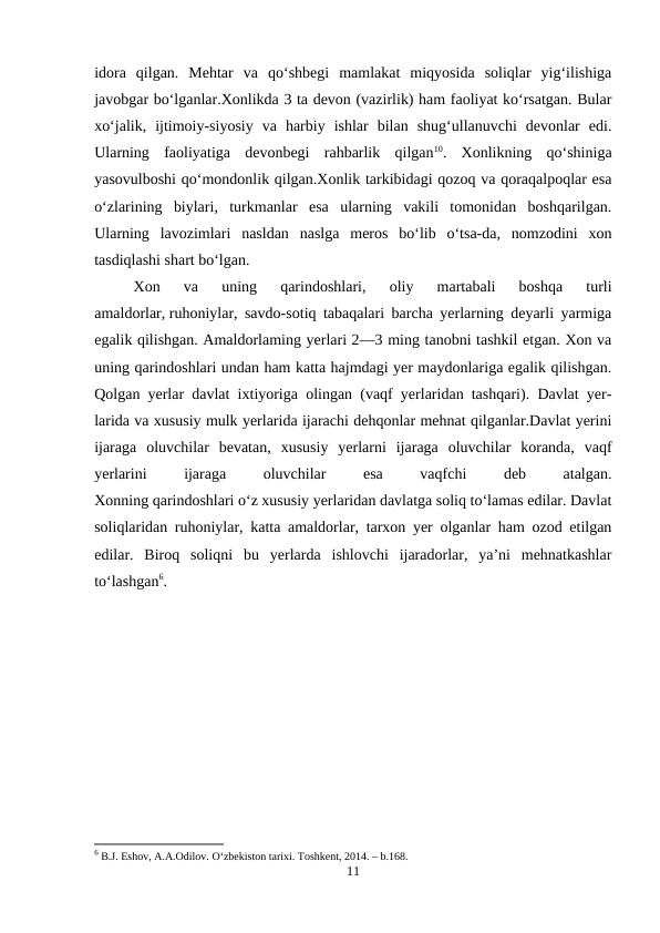 idora  qilgan.  Mehtar  va  qo‘shbegi  mamlakat  miqyosida  soliqlar  yig‘ilishiga
javobgar bo‘lganlar.Xonlikda 3 ta devon (vazirlik) ham faoliyat ko‘rsatgan. Bular
xo‘jalik,  ijtimoiy-siyosiy  va  harbiy  ishlar  bilan  shug‘ullanuvchi  devonlar  edi.
Ularning  faoliyatiga  devonbegi  rahbarlik  qilgan10.  Xonlikning  qo‘shiniga
yasovulboshi qo‘mondonlik qilgan.Xonlik tarkibidagi qozoq va qoraqalpoqlar esa
o‘zlarining  biylari,  turkmanlar  esa  ularning  vakili  tomonidan  boshqarilgan.
Ularning  lavozimlari  nasldan  naslga  meros  bo‘lib  o‘tsa-da,  nomzodini  xon
tasdiqlashi shart bo‘lgan. 
Xon  va  uning  qarindoshlari,  oliy  martabali  boshqa  turli
amaldorlar, ruhoniylar, savdo-sotiq tabaqalari barcha yerlarning deyarli yarmiga
egalik qilishgan. Amaldorlaming yerlari 2—3 ming tanobni tashkil etgan. Xon va
uning qarindoshlari undan ham katta hajmdagi yer maydonlariga egalik qilishgan.
Qolgan yerlar davlat ixtiyoriga olingan (vaqf yerlaridan tashqari). Davlat yer-
larida va xususiy mulk yerlarida ijarachi dehqonlar mehnat qilganlar.Davlat yerini
ijaraga  oluvchilar  bevatan,  xususiy  yerlarni  ijaraga  oluvchilar  koranda,  vaqf
yerlarini
 
ijaraga
 
oluvchilar
 
esa
 
vaqfchi
 
deb
 
atalgan.
Xonning qarindoshlari o‘z xususiy yerlaridan davlatga soliq to‘lamas edilar. Davlat
soliqlaridan ruhoniylar, katta amaldorlar, tarxon yer olganlar ham ozod etilgan
edilar.  Biroq  soliqni  bu  yerlarda  ishlovchi  ijaradorlar,  ya’ni  mehnatkashlar
to‘lashgan6.
6 B.J. Eshov, A.A.Odilov. O‘zbekiston tarixi. Toshkent, 2014. – b.168.
11

