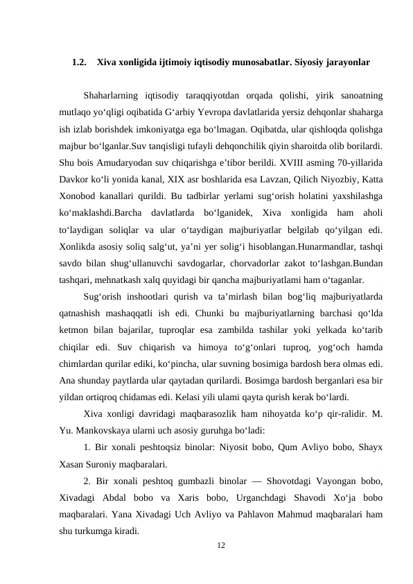 1.2.
Xiva xonligida ijtimoiy iqtisodiy munosabatlar. Siyosiy jarayonlar
Shaharlarning  iqtisodiy  taraqqiyotdan  orqada  qolishi,  yirik  sanoatning
mutlaqo yo‘qligi oqibatida G‘arbiy Yevropa davlatlarida yersiz dehqonlar shaharga
ish izlab borishdek imkoniyatga ega bo‘lmagan. Oqibatda, ular qishloqda qolishga
majbur bo‘lganlar.Suv tanqisligi tufayli dehqonchilik qiyin sharoitda olib borilardi.
Shu bois Amudaryodan suv chiqarishga e’tibor berildi. XVIII asming 70-yillarida
Davkor ko‘li yonida kanal, XIX asr boshlarida esa Lavzan, Qilich Niyozbiy, Katta
Xonobod kanallari qurildi. Bu tadbirlar yerlami sug‘orish holatini yaxshilashga
ko‘maklashdi.Barcha  davlatlarda  bo‘lganidek,  Xiva  xonligida  ham  aholi
to‘laydigan  soliqlar  va  ular  o‘taydigan  majburiyatlar  belgilab  qo‘yilgan  edi.
Xonlikda asosiy soliq salg‘ut, ya’ni yer solig‘i hisoblangan.Hunarmandlar, tashqi
savdo bilan shug‘ullanuvchi savdogarlar, chorvadorlar zakot to‘lashgan.Bundan
tashqari, mehnatkash xalq quyidagi bir qancha majburiyatlami ham o‘taganlar.
Sug‘orish  inshootlari  qurish  va  ta’mirlash  bilan  bog‘liq  majburiyatlarda
qatnashish  mashaqqatli  ish  edi.  Chunki  bu  majburiyatlarning  barchasi  qo‘lda
ketmon  bilan  bajarilar,  tuproqlar  esa  zambilda  tashilar  yoki  yelkada  ko‘tarib
chiqilar  edi.  Suv  chiqarish  va  himoya  to‘g‘onlari  tuproq,  yog‘och  hamda
chimlardan qurilar ediki, ko‘pincha, ular suvning bosimiga bardosh bera olmas edi.
Ana shunday paytlarda ular qaytadan qurilardi. Bosimga bardosh berganlari esa bir
yildan ortiqroq chidamas edi. Kelasi yili ulami qayta qurish kerak bo‘lardi.
Xiva xonligi davridagi maqbarasozlik ham nihoyatda ko‘p qir-ralidir. M.
Yu. Mankovskaya ularni uch asosiy guruhga bo‘ladi: 
1. Bir xonali peshtoqsiz binolar: Niyosit bobo, Qum Avliyo bobo, Shayx
Xasan Suroniy maqbaralari. 
2. Bir xonali peshtoq gumbazli binolar — Shovotdagi Vayongan bobo,
Xivadagi  Abdal  bobo  va  Xaris  bobo,  Urganchdagi  Shavodi  Xo‘ja  bobo
maqbaralari. Yana Xivadagi Uch Avliyo va Pahlavon Mahmud maqbaralari ham
shu turkumga kiradi. 
12
