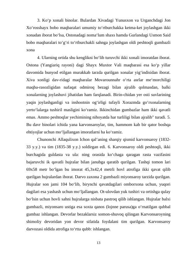 3. Ko‘p xonali binolar. Bulardan Xivadagi Yunusxon va Urganchdagi Jon
Xo‘rosshayx bobo maqbaralari umumiy to‘rtburchakka ketma-ket joylashgan ikki
xonadan iborat bo‘lsa, Ostonadagi noma‘lum shaxs hamda Gurlandagi Usmon Said
bobo maqbaralari to‘g‘ri to‘rtburchakli sahnga joylashgan oldi peshtoqli gumbazli
xona 
4. Ularning ortida shu kenglikni bo‘lib turuvchi ikki xonali imoratdan iborat.
Ostona (Yangiariq rayoni) dagi Shayx Muxtor Vali maqbarasi esa ko‘p yillar
davomida bunyod etilgan murakkab tarzda qurilgan xonalar yig‘indisidan iborat.
Xiva  xonligi  dav-ridagi  maqbaralar  Movarounnahr  o‘rta  asrlar  me‘morchiligi
maqba-rasozligidan  nafaqat  odmiroq  bezagi  bilan  ajralib  qolmasdan,  balki
xonalarning joylashuvi jihatidan ham farqlanadi. Birin-chidan yer osti suvlarining
yaqin joylashganligi  va inshootnin  og‘irligi  tufayli  Xorazmda go‘rxonalarning
yerto‘lalarga tushiril masligini ko‘ramiz. Ikkinchidan gumbazlar ham ikki qavatli
emas. Ammo peshtoqlar yechimining nihoyatda har turliligi bilan ajralib" turadi. 5.
Bu davr binolari ichida yana karvonsaroylar, tim, hammom kab bir qator boshqa
ehtiyojlar uchun mo‘ljallangan imoratlarni ha ko‘ramiz. 
Chunonchi Allaqulixon Ichon qal‘aning sharqiy qismid karvonsaroy (1832-
33 y.y.) va tim (1835-38 y.y.) soldirgan edi. 6. Karvonsaroy oldi peshtoqli, ikki
burchagida  guldasta  va  ula:  ning  orasida  ko‘chaga  qaragan  rasta  vazifasini
bajaruvchi ik qavatli hujralar bilan janubga qaratib qurilgan. Tashqi tomon lari
69x58 metr bo‘lgan bu imorat 45,3x42,4 metrli hovl atrofiga ikki qavat qilib
qurilgan hujralardan iborat. Darvo zaxona 2 gumbazli miyonsaroy tarzida qurilgan.
Hujralar son jami 104 bo‘lib, birynchi qavatdagilari omborxona uchun, yuqori
dagilari esa yashash uchun mo‘ljallangan. Ot-ulovdan yuk tushiri va ortishga qulay
bo‘lsin uchun hovli sahni hujralarga nisbata pastroq qilib ishlangan. Hujralar balxi
gumbazli, miyonsaro ustiga esa soxta qanos (lojnne parusa)ga o‘rnatilgan qubbal
gumbaz ishlangan. Devorlar bezaklarsiz somon-shuvoq qilingan Karvonsaroyning
shimoliy  devoridan  yon  devor  sifatida  foydalani  tim  qurilgan.  Karvonsaroy
darvozasi oldida atrofiga to‘rtta qubb: ishlangan. 
13
