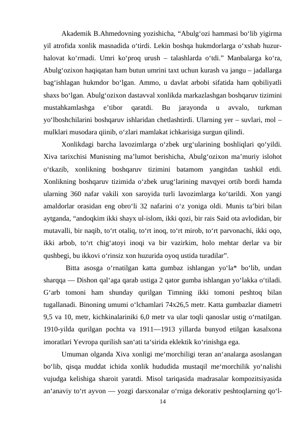 Akademik B.Ahmedovning yozishicha, “Abulg‘ozi hammasi bo‘lib yigirma
yil atrofida xonlik masnadida o‘tirdi. Lekin boshqa hukmdorlarga o‘xshab huzur-
halovat ko‘rmadi. Umri ko‘proq urush – talashlarda o‘tdi.” Manbalarga ko‘ra,
Abulg‘ozixon haqiqatan ham butun umrini taxt uchun kurash va jangu – jadallarga
bag‘ishlagan hukmdor bo‘lgan. Ammo, u davlat arbobi sifatida ham qobiliyatli
shaxs bo‘lgan. Abulg‘ozixon dastavval xonlikda markazlashgan boshqaruv tizimini
mustahkamlashga  e’tibor  qaratdi.  Bu  jarayonda  u  avvalo,  turkman
yo‘lboshchilarini boshqaruv ishlaridan chetlashtirdi. Ularning yer – suvlari, mol –
mulklari musodara qiinib, o‘zlari mamlakat ichkarisiga surgun qilindi.
Xonlikdagi barcha lavozimlarga o‘zbek urg‘ularining boshliqlari qo‘yildi.
Xiva tarixchisi Munisning ma’lumot berishicha, Abulg‘ozixon ma’muriy islohot
o‘tkazib,  xonlikning  boshqaruv  tizimini  batamom  yangitdan  tashkil  etdi.
Xonlikning boshqaruv tizimida o‘zbek urug‘larining mavqyei ortib bordi hamda
ularning 360 nafar vakili xon saroyida turli lavozimlarga ko‘tarildi. Xon yangi
amaldorlar orasidan eng obro‘li 32 nafarini o‘z yoniga oldi. Munis ta’biri bilan
aytganda, “andoqkim ikki shayx ul-islom, ikki qozi, bir rais Said ota avlodidan, bir
mutavalli, bir naqib, to‘rt otaliq, to‘rt inoq, to‘rt mirob, to‘rt parvonachi, ikki oqo,
ikki  arbob,  to‘rt  chig‘atoyi  inoqi  va  bir  vazirkim,  holo  mehtar  derlar  va  bir
qushbegi, bu ikkovi o‘rinsiz xon huzurida oyoq ustida turadilar”.
 Bitta  asosga  o‘rnatilgan  katta  gumbaz  ishlangan  yo‘la*  bo‘lib,  undan
sharqqa — Dishon qal‘aga qarab ustiga 2 qator gumba ishlangan yo‘lakka o‘tiladi.
G‘arb  tomoni  ham  shunday  qurilgan  Timning  ikki  tomoni  peshtoq  bilan
tugallanadi. Binoning umumi o‘lchamlari 74x26,5 metr. Katta gumbazlar diametri
9,5 va 10, metr, kichkinalariniki 6,0 metr va ular toqli qanoslar ustig o‘rnatilgan.
1910-yilda qurilgan pochta va 1911—1913 yillarda bunyod etilgan kasalxona
imoratlari Yevropa qurilish san‘ati ta‘sirida eklektik ko‘rinishga ega. 
Umuman olganda Xiva xonligi me‘morchiligi teran an‘analarga asoslangan
bo‘lib, qisqa muddat ichida xonlik hududida mustaqil me‘morchilik yo‘nalishi
vujudga kelishiga sharoit yaratdi. Misol tariqasida madrasalar kompozitsiyasida
an‘anaviy to‘rt ayvon — yozgi darsxonalar o‘rniga dekorativ peshtoqlarning qo‘l-
14
