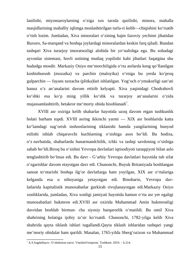 lanilishi,  miyonsaroylarning  o‘ziga  xos  tarzda  qurilishi,  minora,  mahalla
masjidlarining mahalliy iqlimga moslashtirilgan turla-ri kelib—chiqishini ko‘rsatib
o‘tish lozim. Jumladan, Xiva minoralari o‘zining hajm fazoviy yechimi jihatidan
Buxoro, Sa-marqand va boshqa joylardagi minoralardan keskin farq qiladi. Bundan
tashqari Xiva turarjoy imoratsozligi alohida bir yo‘nalishga ega. Bu sohadagi
ayvonlar sistemasi, hovli ustining mutlaq yopilishi kabi jihatlari faqatgina shu
hududga mosdir. Markaziy Osiyo me‘morchiligida o‘rta asrlarda keng qo‘llanilgan
koshinburush  (mozaika)  va  parchin  (maloyika)  o‘rniga  bu  yerda  ko‘proq
gulparchin — fayans taxtacha (plitka)lari ishlatilgan. Yog‘och o‘ymakorligi san‘ati
hanuz  o‘z  an‘analarini  davom  ettirib  kelyapti.  Xiva  yaqinidagi  Chodrahovli
ko‘shki  esa  ko‘p  ming  yillik  ko‘shk  va  turarjoy  an‘analarini  o‘zida
mujassamlashtirib, betakror me‘moriy obida hisoblanadi7.
XVIII asr oxiriga kelib shaharlar hayotida uzoq davom etgan tushkunlik
holati barham topdi. XVIII asring ikkinchi yarmi — XIX asr boshlarida katta
ko‘lamdagi  sug‘orish  inshootlarining  tiklanishi  hamda  yangilarining  bunyod
etilishi  ishlab  chiqaruvchi  kuchlarning  o‘sishiga  asos  bo‘ldi.  Bu  hodisa,
o‘z navbatida, shaharlarda hunarmandchilik, ichki va tashqi savdoning o‘sishiga
sabab bo‘ldi.Biroq bu o‘sishni Yevropa davlatlari iqtisodiyoti taraqqiyoti bilan aslo
tenglashtirib bo‘lmas edi. Bu davr - G‘arbiy Yevropa davlatlari hayotida tub sifat
o‘zgarishlar davom etayotgan davr edi. Chunonchi, Buyuk Britaniyada boshlangan
sanoat to‘ntarishi boshqa ilg‘or davlatlarga ham yoyilgan, XIX asr o‘rtalariga
kelganda  esa  u  nihoyasiga  yetayotgan  edi.  Binobarin,  Yevropa  dav-
latlarida kapitalistik munosabatlar gurkirab rivojlanayotgan edi.Markaziy Osiyo
xonliklarida, jumladan, Xiva xonligi jamiyati hayotida hamon o‘rta asr yer egaligi
munosabatlari  hukmron  edi.XVIII  asr  oxirida  Muhammad  Amin  hukmronligi
davridan  boshlab  birmun-  cha  siyosiy  barqarorlik  o‘matildi.  Bu  omil  Xiva
shahrining  holatiga  ijobiy  ta’sir  ko‘rsatdi.  Chunonchi,  1782-yilga  kelib  Xiva
shahrida qayta tiklash ishlari tugallandi.Qayta tiklash ishlaridan tashqari yangi
me’moriy obidalar ham qurildi. Masalan, 1765-yilda Sherg‘ozixon va Muhammad
7 A.S.Sagdullayev. O‘zbekiston tarixi. VneshinVestprom. Toshkent. 2019. – b.214.
15
