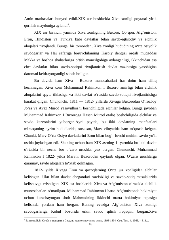 Amin madrasalari bunyod etildi.XIX asr boshlarida Xiva xonligi poytaxti yirik
qurilish maydoniga aylandi8.
XIX asr birinchi yarmida Xiva xonligining Buxoro, Qo‘qon, Afg‘oniston,
Eron,  Hindiston  va  Turkiya  kabi  davlatlar  bilan  savdo-iqtisodiy  va  elchilik
aloqalari rivojlandi. Bunga, bir tomondan, Xiva xonligi hududining o‘rta osiyolik
savdogarlar  va  Haj  safariga  boruvchilaming  Kaspiy  dengizi  orqali  muqaddas
Маkkа va boshqa shaharlariga o‘tish manzilgohiga aylanganligi, ikkinchidan esa
chet  davlatlar  bilan  savdo-sotiqni  rivojlantirish  davlat  xazinasiga  yaxshigina
daromad keltirayotganligi sabab bo‘lgan.
Bu  davrda  ham  Xiva  -  Buxoro  munosabatlari  har  doim  ham  silliq
kechmagan. Xiva xoni Muhammad Rahimxon I Buxoro amirligi bilan elchilik
aloqalarini qayta tiklashga va ikki davlat o‘rtasida savdo-sotiqni rivojlantirishga
harakat qilgan. Chunonchi, 1811 — 1812- yillarda Xivaga Buxorodan O‘rozboy
Jo‘ra va Avaz Murod yasovulboshi boshchiligida elchilar kelgan. Bunga javoban
Muhammad Rahimxon I Buxoroga Hasan Murod otaliq boshchiligida elchilar va
savdo  karvonlarini  yuborgan.Ayni  paytda,  bu  ikki  davlatning  manfaatlari
mintaqaning ayrim hududlarida, xususan, Marv viloyatida ham to‘qnash kelgan.
Chunki, Marv O‘rta Osiyo davlatlarini Eron bilan bog‘- lovchi muhim savdo yo‘li
ustida joylashgan edi. Shuning uchun ham XIX asrning 1 -yarmida bu ikki davlat
o‘rtasida  bir  necha  bor  o‘zaro  urushlar  yuz  bergan.  Chunonchi,  Muhammad
Rahimxon I 1822- yilda Marvni Buxorodan qaytarib olgan. O‘zaro urushlarga
qaramay, savdo aloqalari to‘xtab qolmagan.
1812-  yilda Xivaga Eron va qozoqlarning O‘rta juz xonligidan elchilar
kelishgan. Ular bilan davlat chegaralari xavfsizligi va savdo-sotiq masalalarida
kelishuvga erishilgan. XIX asr boshlarida Xiva va Afg‘oniston o‘rtasida elchilik
munosabatlari o‘matilgan. Muhammad Rahimxon I hatto Afg‘onistonda hokimiyat
uchun  kurashayotgan  shoh  Mahmudning  ikkinchi  marta  hokimiyat  tepasiga
kelishida  yordam  ham  bergan.  Buning  evaziga  Afg‘oniston  Xiva  xonligi
savdogarlariga  Kobul  bozorida  erkin  savdo  qilish  huquqini  bergan.Xiva
8 Бартолд В.В. Отчѐт о поездки в Средню Азию с научную целю. 1893-1894. Соч. Том. 4. 1966. – 314.c.
16
