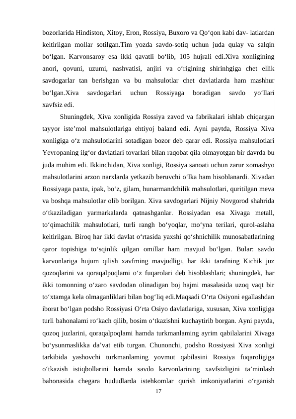 bozorlarida Hindiston, Xitoy, Eron, Rossiya, Buxoro va Qo‘qon kabi dav- latlardan
keltirilgan mollar sotilgan.Tim yozda savdo-sotiq uchun juda qulay va salqin
bo‘lgan. Karvonsaroy esa ikki qavatli bo‘lib, 105 hujrali edi.Xiva xonligining
anori,  qovuni,  uzumi,  nashvatisi,  anjiri  va  o‘rigining  shirinhgiga  chet  ellik
savdogarlar  tan  berishgan  va  bu  mahsulotlar  chet  davlatlarda  ham  mashhur
bo‘lgan.Xiva  savdogarlari  uchun  Rossiyaga  boradigan  savdo  yo‘llari
xavfsiz edi. 
Shuningdek, Xiva xonligida Rossiya zavod va fabrikalari ishlab chiqargan
tayyor iste’mol mahsulotlariga ehtiyoj baland edi. Ayni paytda, Rossiya Xiva
xonligiga o‘z mahsulotlarini sotadigan bozor deb qarar edi. Rossiya mahsulotlari
Yevropaning ilg‘or davlatlari tovarlari bilan raqobat qila olmayotgan bir davrda bu
juda muhim edi. Ikkinchidan, Xiva xonligi, Rossiya sanoati uchun zarur xomashyo
mahsulotlarini arzon narxlarda yetkazib beruvchi o‘lka ham hisoblanardi. Xivadan
Rossiyaga paxta, ipak, bo‘z, gilam, hunarmandchilik mahsulotlari, quritilgan meva
va boshqa mahsulotlar olib borilgan. Xiva savdogarlari Nijniy Novgorod shahrida
o‘tkaziladigan  yarmarkalarda  qatnashganlar.  Rossiyadan  esa  Xivaga  metall,
to‘qimachilik mahsulotlari, turli rangh bo‘yoqlar, mo‘yna terilari, qurol-aslaha
keltirilgan. Biroq har ikki davlat o‘rtasida yaxshi qo‘shnichilik munosabatlarining
qaror  topishiga  to‘sqinlik  qilgan  omillar  ham  mavjud  bo‘lgan.  Bular:  savdo
karvonlariga hujum qilish xavfming mavjudligi, har ikki tarafning Kichik juz
qozoqlarini va qoraqalpoqlami o‘z fuqarolari deb hisoblashlari; shuningdek, har
ikki tomonning o‘zaro savdodan olinadigan boj hajmi masalasida uzoq vaqt bir
to‘xtamga kela olmaganliklari bilan bog‘liq edi.Maqsadi O‘rta Osiyoni egallashdan
iborat bo‘lgan podsho Rossiyasi O‘rta Osiyo davlatlariga, xususan, Xiva xonligiga
turli bahonalami ro‘kach qilib, bosim o‘tkazishni kuchaytirib borgan. Ayni paytda,
qozoq juzlarini, qoraqalpoqlami hamda turkmanlaming ayrim qabilalarini Xivaga
bo‘ysunmaslikka da’vat etib turgan. Chunonchi, podsho Rossiyasi Xiva xonligi
tarkibida  yashovchi  turkmanlaming  yovmut  qabilasini  Rossiya  fuqaroligiga
o‘tkazish  istiqbollarini  hamda  savdo  karvonlarining  xavfsizligini  ta’minlash
bahonasida  chegara  hududlarda  istehkomlar  qurish  imkoniyatlarini  o‘rganish
17
