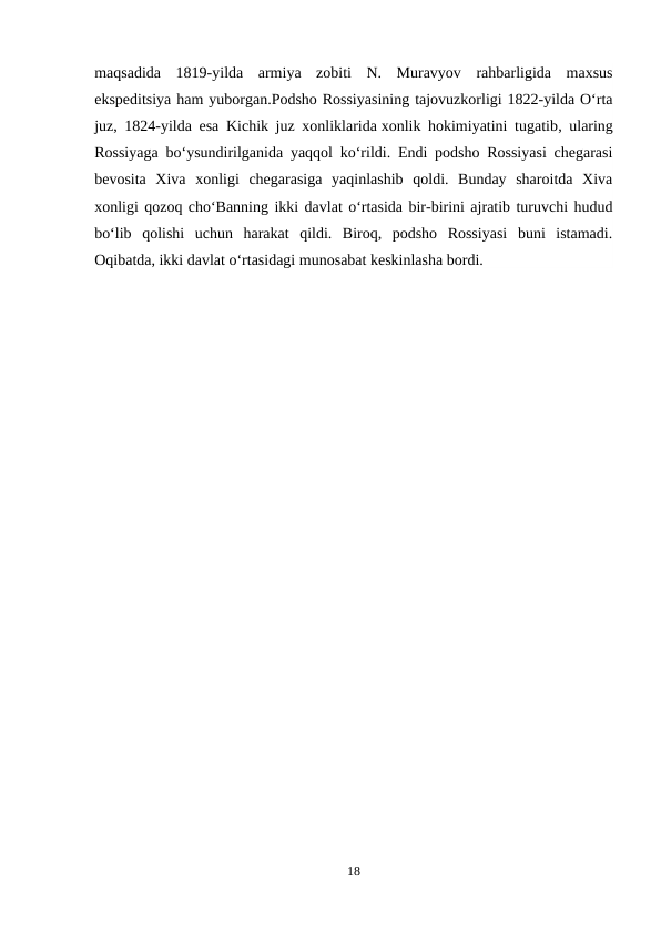 maqsadida  1819-yilda  armiya  zobiti  N.  Muravyov  rahbarligida  maxsus
ekspeditsiya ham yuborgan.Podsho Rossiyasining tajovuzkorligi 1822-yilda O‘rta
juz, 1824-yilda esa Kichik juz xonliklarida xonlik hokimiyatini tugatib, ularing
Rossiyaga bo‘ysundirilganida yaqqol ko‘rildi. Endi podsho Rossiyasi chegarasi
bevosita  Xiva  xonligi  chegarasiga  yaqinlashib  qoldi.  Bunday  sharoitda  Xiva
xonligi qozoq cho‘Banning ikki davlat o‘rtasida bir-birini ajratib turuvchi hudud
bo‘lib  qolishi  uchun  harakat  qildi.  Biroq,  podsho  Rossiyasi  buni  istamadi.
Oqibatda, ikki davlat o‘rtasidagi munosabat keskinlasha bordi.
18
