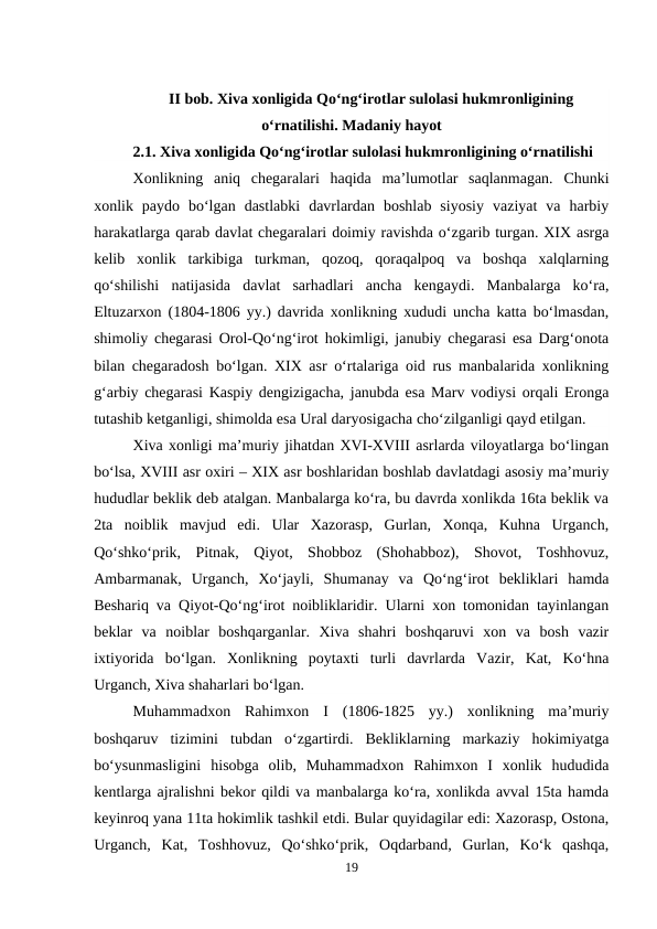II bob. Xiva xonligida Qo‘ng‘irotlar sulolasi hukmronligining
o‘rnatilishi. Madaniy hayot
2.1. Xiva xonligida Qo‘ng‘irotlar sulolasi hukmronligining o‘rnatilishi 
Xonlikning  aniq  chegaralari  haqida  ma’lumotlar  saqlanmagan.  Chunki
xonlik  paydo  bo‘lgan  dastlabki  davrlardan  boshlab  siyosiy  vaziyat  va  harbiy
harakatlarga qarab davlat chegaralari doimiy ravishda o‘zgarib turgan. XIX asrga
kelib  xonlik  tarkibiga  turkman,  qozoq,  qoraqalpoq  va  boshqa  xalqlarning
qo‘shilishi  natijasida  davlat  sarhadlari  ancha  kengaydi.  Manbalarga  ko‘ra,
Eltuzarxon (1804-1806 yy.) davrida xonlikning xududi uncha katta bo‘lmasdan,
shimoliy chegarasi Orol-Qo‘ng‘irot hokimligi, janubiy chegarasi esa Darg‘onota
bilan chegaradosh bo‘lgan. XIX asr o‘rtalariga oid rus manbalarida xonlikning
g‘arbiy chegarasi Kaspiy dengizigacha, janubda esa Marv vodiysi orqali Eronga
tutashib ketganligi, shimolda esa Ural daryosigacha cho‘zilganligi qayd etilgan.
Xiva xonligi ma’muriy jihatdan XVI-XVIII asrlarda viloyatlarga bo‘lingan
bo‘lsa, XVIII asr oxiri – XIX asr boshlaridan boshlab davlatdagi asosiy ma’muriy
hududlar beklik deb atalgan. Manbalarga ko‘ra, bu davrda xonlikda 16ta beklik va
2ta  noiblik  mavjud  edi.  Ular  Xazorasp,  Gurlan,  Xonqa,  Kuhna  Urganch,
Qo‘shko‘prik,  Pitnak,  Qiyot,  Shobboz  (Shohabboz),  Shovot,  Toshhovuz,
Ambarmanak,  Urganch,  Xo‘jayli,  Shumanay  va  Qo‘ng‘irot  bekliklari  hamda
Beshariq va Qiyot-Qo‘ng‘irot noibliklaridir. Ularni xon tomonidan tayinlangan
beklar  va  noiblar  boshqarganlar.  Xiva  shahri  boshqaruvi  xon  va  bosh  vazir
ixtiyorida  bo‘lgan.  Xonlikning  poytaxti  turli  davrlarda  Vazir,  Kat,  Ko‘hna
Urganch, Xiva shaharlari bo‘lgan.
Muhammadxon  Rahimxon  I  (1806-1825  yy.)  xonlikning  ma’muriy
boshqaruv  tizimini  tubdan  o‘zgartirdi.  Bekliklarning  markaziy  hokimiyatga
bo‘ysunmasligini  hisobga  olib,  Muhammadxon  Rahimxon  I  xonlik  hududida
kentlarga ajralishni bekor qildi va manbalarga ko‘ra, xonlikda avval 15ta hamda
keyinroq yana 11ta hokimlik tashkil etdi. Bular quyidagilar edi: Xazorasp, Ostona,
Urganch,  Kat,  Toshhovuz,  Qo‘shko‘prik,  Oqdarband,  Gurlan,  Ko‘k  qashqa,
19
