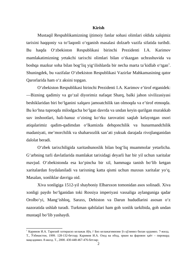 Kirish
Mustaqil Respublikamizning ijtimoiy fanlar sohasi olimlari oldida xalqimiz
tarixini haqqoniy va to‘laqonli o‘rganish masalasi dolzarb vazifa sifatida turibdi.
Bu  haqda  O‘zbekiston  Respublikasi  birinchi  Prezidenti  I.A.  Karimov
mamlakatimizning  yetakchi  tarixchi  olimlari  bilan  o‘tkazgan  uchrashuvida  va
boshqa mazkur soha bilan bog‘liq yig‘ilishlarda bir necha marta ta’kidlab o‘tgan1.
Shuningdek, bu vazifalar O‘zbekiston Respublikasi Vazirlar Mahkamasining qator
Qarorlarida ham o‘z aksini topgan. 
O‘zbekiston Respublikasi birinchi Prezidenti I.A. Karimov e’tirof etganidek:
―Bizning qadimiy va go‘zal diyorimiz nafaqat Sharq, balki jahon sivilizasiyasi
beshiklaridan biri bo‘lganini xalqaro jamoatchilik tan olmoqda va e’tirof etmoqda.
Bu ko‘hna tuproqda milodgacha bo‘lgan davrda va undan keyin qurilgan murakkab
suv  inshootlari, hali-hanuz  o‘zining  ko‘rku tarovatini  saqlab  kelayotgan  osori
atiqalarimiz  qadim-qadimdan  o‘lkamizda  dehqonchilik  va  hunarmandchilik
madaniyati, me’morchilik va shaharsozlik san’ati yuksak darajada rivojlanganidan
dalolat beradi.
O‘zbek tarixchiligida xaritashunoslik bilan bog‘liq muammolar yetarlicha.
G‘arbning turli davlatlarida mamlakat tarixidagi deyarli har bir yil uchun xaritalar
mavjud.  O‘zbekistonda  esa  ko‘pincha  bir  xil,  hammaga  tanish  bo‘lib  ketgan
xaritalardan foydalaniladi va tarixning katta qismi uchun maxsus xaritalar yo‘q.
Masalan, xonliklar davriga oid.
Xiva xonligiga 1512-yil shayboniy Elbarsxon tomonidan asos solinadi. Xiva
xonligi paydo bo‘lganidan toki Rossiya imperiyasi vassaliga aylanguniga qadar
Orolbo‘yi,  Mang‘ishloq,  Saraxs,  Dehiston  va  Darun  hududlarini  asosan  o‘z
nazoratida ushlab turadi. Turkman qabilalari ham goh xonlik tarkibida, goh undan
mustaqil bo‘lib yashaydi.
1 Каримов И.А. Тарихий хотирасиз келажак йўқ // Биз келажагимизни ўз қўлимиз билан қурамиз. 7-жилд.
Т., Ўзбекистон, 1999. 128-132-бетлар; Каримов И.А. Озод ва обод, эркин ва фаровон ҳаѐт – пировард
мақсадимиз. 8-жилд. Т., 2000. 430-448-467-476-бетлар; 
2
