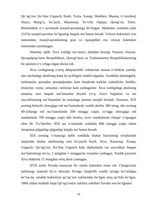Qo‘ng‘irot, Ko‘hna Urganch, Ilonli, Taxta, Xonqa, Shobboz, Manoq, G‘oziobod,
Shayx,  Mang‘it,  Xo‘jayli,  Shumanay,  To‘rchi,  Oqtepa,  Qorag‘on,  Xitoy.
Hokimliklar o‘z navbatida masjid-qavmlarga bo‘lingan. Manbalar xonlikda jami
1537ta masjid-qavmlar bo‘lganligi haqida ma’lumot beradi. Viloyat hokimlari xon
tomonidan,  masjid-qavmlarning  qozi  va  oqsoqollari  esa  viloyat  hokimlari
tomonidan tayinlangan.
Shunday qilib, Xiva xonligi ma’muriy jihatdan hozirgi Xorazm viloyati,
Qoraqalpog‘iston Respublikasi, Qozog‘iston va Turkmaniston Respublikalarining
bir qismini o‘z ichiga olgan davlat edi.
Xiva xonligining o‘troq dehqonchilik vohalarida asosan o‘zbeklar yashab,
ular davlatdagi aholining katta ko‘pchiligini tashkil etganlar. Xonlikda shuningdek,
turkmanlar, qozoqlar, qoraqalpoqlar, kam miqdorda tojiklar, yahudiylar, hindlar,
eroniylar, ruslar, armanlar, nemislar ham yashaganlar. Xiva xonligidagi aholining
umumiy  soni  haqida  ma’lumotlar  deyarli  yo‘q.  Arxiv  hujjatlari  va  rus
sayyohlarining ma’lumotlari bu masalaga qisman aniqlik kiritadi. Xususan, XIX
asrning birinchi choragiga oid ma’lumotlarda xonlik aholisi 300 ming, shu asrning
40-yillariga  oid  ma’lumotlarda  300  mingga  yaqin,  so‘nggi  choragiga  oid
manbalarda 700 mingga yaqin deb berilsa, arxiv manbalarini chuqur o‘rgangan
olim  M.  Yo‘ldoshev  XIX  asr  o‘rtalarida  xonlikda  800  mingga  yaqin  odam
istoqomat qilganligi qilganligi haqida ma’lumot beradi.
XIX  asrning  o‘rtalariga  kelib  xonlikda  shahar  hayotining  rivojlanishi
natijasida  shahar  aholisining  soni  ko‘payib  bordi.  Xiva,  Xazorasp,  Xonqa,
Urganch, Qo‘ng‘irot, Ko‘hna Urganch kabi shaharlarda rus sayyohlari bergan
ma’lumotlarga ko‘ra, 2 mingdan 5 minggacha xonadon yashagan. Xonlik poytaxti
Xiva shahrida 21 mingdan ortiq aholi yashagan.
XVII asrda Xivada muayyan bir sulola hukmdor emas edi. Chingiziylar
sulolasiga  mansub  ba’zi  shaxslar  Xivaga  chaqirilib  xonlik  taxtiga  ko‘tarilgan
bo‘lsa-da, amalda hokimiyat qo‘ng‘irot sulolasidan bo‘lgan inoq qo‘lida bo‘lgan.
1804 yildan boshlab faqat Qo‘ng‘irotlar sulolasi vakillari Xivada xon bo‘lganlar.
20
