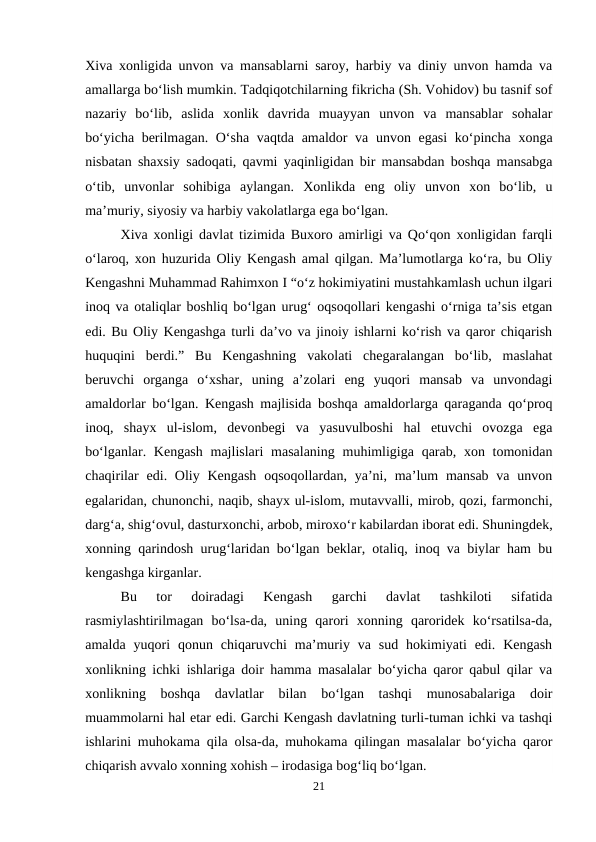 Xiva xonligida unvon va mansablarni saroy, harbiy va diniy unvon hamda va
amallarga bo‘lish mumkin. Tadqiqotchilarning fikricha (Sh. Vohidov) bu tasnif sof
nazariy  bo‘lib,  aslida  xonlik  davrida  muayyan  unvon  va  mansablar  sohalar
bo‘yicha berilmagan. O‘sha vaqtda amaldor va unvon egasi  ko‘pincha xonga
nisbatan shaxsiy sadoqati, qavmi yaqinligidan bir mansabdan boshqa mansabga
o‘tib,  unvonlar  sohibiga  aylangan.  Xonlikda  eng  oliy  unvon  xon  bo‘lib,  u
ma’muriy, siyosiy va harbiy vakolatlarga ega bo‘lgan.
Xiva xonligi davlat tizimida Buxoro amirligi va Qo‘qon xonligidan farqli
o‘laroq, xon huzurida Oliy Kengash amal qilgan. Ma’lumotlarga ko‘ra, bu Oliy
Kengashni Muhammad Rahimxon I “o‘z hokimiyatini mustahkamlash uchun ilgari
inoq va otaliqlar boshliq bo‘lgan urug‘ oqsoqollari kengashi o‘rniga ta’sis etgan
edi. Bu Oliy Kengashga turli da’vo va jinoiy ishlarni ko‘rish va qaror chiqarish
huquqini  berdi.”  Bu  Kengashning  vakolati  chegaralangan  bo‘lib,  maslahat
beruvchi  organga  o‘xshar,  uning  a’zolari  eng  yuqori  mansab  va  unvondagi
amaldorlar bo‘lgan. Kengash majlisida boshqa amaldorlarga qaraganda qo‘proq
inoq,  shayx  ul-islom,  devonbegi  va  yasuvulboshi  hal  etuvchi  ovozga  ega
bo‘lganlar. Kengash  majlislari  masalaning  muhimligiga qarab, xon tomonidan
chaqirilar  edi. Oliy Kengash  oqsoqollardan, ya’ni, ma’lum  mansab  va unvon
egalaridan, chunonchi, naqib, shayx ul-islom, mutavvalli, mirob, qozi, farmonchi,
darg‘a, shig‘ovul, dasturxonchi, arbob, miroxo‘r kabilardan iborat edi. Shuningdek,
xonning qarindosh urug‘laridan bo‘lgan beklar, otaliq, inoq va biylar ham bu
kengashga kirganlar.
Bu  tor  doiradagi  Kengash  garchi  davlat  tashkiloti  sifatida
rasmiylashtirilmagan  bo‘lsa-da,  uning  qarori  xonning  qaroridek  ko‘rsatilsa-da,
amalda  yuqori  qonun  chiqaruvchi  ma’muriy  va  sud  hokimiyati  edi.  Kengash
xonlikning ichki ishlariga doir hamma masalalar bo‘yicha qaror qabul qilar va
xonlikning  boshqa  davlatlar  bilan  bo‘lgan  tashqi  munosabalariga  doir
muammolarni hal etar edi. Garchi Kengash davlatning turli-tuman ichki va tashqi
ishlarini muhokama qila olsa-da, muhokama qilingan masalalar bo‘yicha qaror
chiqarish avvalo xonning xohish – irodasiga bog‘liq bo‘lgan.
21
