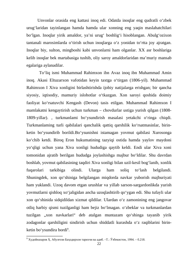 Unvonlar orasida eng kattasi inoq edi. Odatda inoqlar eng qudratli o‘zbek
urug‘laridan tayinlangan hamda hamda ular xonning eng yaqin maslahatchilari
bo‘lgan. Inoqlar yirik amaldor, ya’ni urug‘ boshlig‘i hisoblangan. Abulg‘ozixon
tantanali marosimlarda o‘tirish uchun inoqlarga o‘z yonidan to‘rtta joy ajratgan.
Inoqlar biy, sulton, mingboshi kabi unvonlarni ham olganlar. XX asr boshlariga
kelib inoqlar bek martabasiga tushib, oliy saroy amaldorlaridan ma’muriy mansab
egalariga aylanadilar.
 To‘liq ismi Muhammad Rahimxon ibn Avaz inoq ibn Muhammad Amin
inoq. Akasi Eltuzarxon vafotidan keyin taxtga o‘tirgan (1806-yil). Muhammad
Rahimxon I Xiva xonligini birlashtirishda ijobiy natijalarga erishgan; bir qancha
siyosiy,  iqtisodiy,  mamuriy  islohotlar  o‘tkazgan.  Xon  saroyi  qoshida  doimiy
faoliyat  ko‘rsatuvchi  Kengash  (Devon)  tasis  etilgan. Muhammad Rahimxon I
mamlakatni kengaytirish uchun turkman – chovdurlar ustiga yurish qilgan (1808-
1809-yillar).  ,  turkmanlami  bo‘ysundirish  masalasi  yetakchi  o‘ringa  chiqdi.
Turkmanlaming turli qabilalari qanchalik qattiq qarshilik ko‘rsatmasinlar, birin-
ketin  bo‘ysundirib  borildi.Bo‘ysunishni  istamagan  yovmut  qabilasi  Xurosonga
ko‘chib ketdi. Biroq Eron hukumatining tazyiqi ostida hamda yaylov maydoni
yo‘qligi uchun yana Xiva xonligi hududiga qaytib keldi. Endi ular Xiva xoni
tomonidan ajratib berilgan hududga joylashishga majbur bo‘ldilar. Shu davrdan
boshlab, yovmut qabilasining taqdiri Xiva xonligi bilan uzil-kesil bog‘lanib, xonlik
fuqarolari  tarkibiga  olindi.  Ularga  ham  soliq  to‘lash  belgilandi.
Shuningdek, xon qo‘shiniga belgilangan miqdorda navkar yuborish majburiyati
ham yuklandi. Uzoq davom etgan urushlar va yillab sarson-sargardonlikda yurish
yovmutlarni qishloq xo‘jaligidan ancha uzoqlashtirib qo‘ygan edi. Shu tufayli ular
xon qo‘shinida sidqidildan xizmat qildilar. Ulardan o‘z zamonining eng jangovar
otliq harbiy qismi tuzilganligi ham bejiz bo‘lmagan. o‘zbeklar va turkmanlardan
tuzilgan  „xon  navkarlari“  deb  atalgan  muntazam  qo‘shinga  tayanib  yirik
zodagonlar qarshiligini sindirish uchun shiddatli kurashda o‘z raqiblarini birin-
ketin bo‘ysundira bordi9.
9 Худойназаров Ҳ. Абулғози Баҳодирхон тарихчи ва адиб. –Т.: Ўзбекистон, 1994. – б.218.
22
