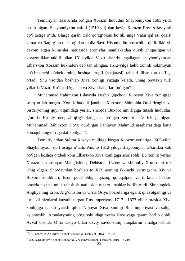 Temuriylar tasarrufida boʻlgan Xorazm hududini Shayboniyxon 1505 yilda
bosib olgan. Shayboniyxon vafoti (1510-yil) dan keyin Xorazm Eron safaviylari
qoʻl ostiga oʻtdi. Ularga qarshi xalq qoʻzgʻoloni boʻlib, unga Vazir qalʼasi qozisi
Umar va Baqirgʻon qishlogʻidan mulla Sayd Hisomiddin boshchilik qildi. Ikki yil
davom etgan kurashlar natijasida eroniylar mamlakatdan quvib chiqarilgan va
xorazmliklar taklifi bilan 1511-yilda Vazir shahrini egallagan shayboniylardan
Elbarsxon Xorazm hukmdori deb tan olingan. 1512-yilga kelib xonlik hokimiyati
koʻchmanchi  oʻzbeklarning boshqa urugʻi (shajarasi) rahbari Ilbarsxon qoʻliga
oʻtadi. Shu vaqtdan boshlab Xiva xonligi  yuzaga keladi, uning poytaxti turli
yillarda Vazir, Koʻhna Urganch va Xiva shaharlari boʻlgan10.
Muhammad Rahimxon I davrida Dashti Qipchoq, Xuroson Xiva xonligiga
soliq to‘lab turgan. Xonlik hududi janubda Xuroson, Shimolda Orol dengizi va
Sirdaryoning quyi oqimidagi yerlar, sharqda Buxoro amirligiga tutash hududlar,
g‘arbda  Kaspiy  dengizi  qirg‘oqlarigacha  bo‘lgan  yerlarni  o‘z  ichiga  olgan.
Muhammad Rahimxon I o‘zi qurdirgan Pahlavon Mahmud maqbarasidagi katta
xonaqohning to‘riga dafn etilgan11.
Temuriylardan Sulton Xusayn mulkiga kirgan Xorazm yerlariga 1505-yilda
Shayboniyxon qo‘l ostiga o‘tadi. Ammo 1512-yildgi shayboniylar ta‘siridan xoli
bo‘lgan boshqa o‘zbek xoni Elbarsxon Xiva xonligiga asos soldi. Bu xonlik yerlari
Xorazmdan tashqari Mang‘ishloq, Dehiston, Uzboy va shimoliy Xurosonni o‘z
ichig olgan. Sho‘davrdan boshlab to XIX asrning ikkinchi yarmigacha Xiv va
Buxoro  xonliklari,  Eron  podshohligi,  qozoq,  qoraqalpoq  va  turkman  beklari
orasida taxt va mulk talashish natijasida o‘zaro urushlar bo‘lib o‘tdi. Shuningdek,
Angliyaning Eron, Afg‘oniston va O‘rta Osiyo bozorlariga egalik qilayotganligi va
turli xil nizolarni kuzatib turgan Rus imperiyasi 1717—1873 yillar orasida Xiva
xonligiga  qarshi  yurish  qildi.  Nihoyat  Xiva  xonligi  Rus  imperiyasi  vassaliga
aylantirilib, Amudaryoning o‘ng sohilidagi yerlar Rossiyaga qaram bo‘lib qoldi.
Avval boshda O‘rta Osiyo bilan uzviy savdo-sotiq aloqalarini amalga oshirib
10 B.J. Eshov, A.A.Odilov. O‘zbekiston tarixi. Toshkent, 2014. – b.172.
11 A.S.Sagdullayev. O‘zbekiston tarixi. VneshinVestprom. Toshkent. 2019. – b.219.
23
