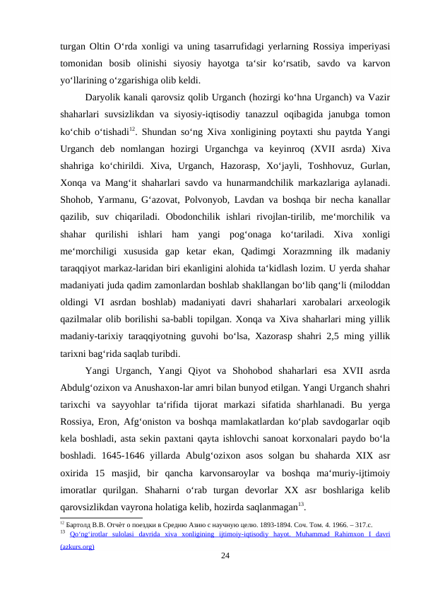 turgan Oltin O‘rda xonligi va uning tasarrufidagi yerlarning Rossiya imperiyasi
tomonidan  bosib  olinishi  siyosiy  hayotga  ta‘sir  ko‘rsatib,  savdo  va  karvon
yo‘llarining o‘zgarishiga olib keldi. 
Daryolik kanali qarovsiz qolib Urganch (hozirgi ko‘hna Urganch) va Vazir
shaharlari  suvsizlikdan  va siyosiy-iqtisodiy  tanazzul  oqibagida janubga  tomon
ko‘chib o‘tishadi12. Shundan so‘ng Xiva xonligining poytaxti shu paytda Yangi
Urganch  deb  nomlangan  hozirgi  Urganchga  va  keyinroq  (XVII  asrda)  Xiva
shahriga  ko‘chirildi.  Xiva,  Urganch,  Hazorasp,  Xo‘jayli,  Toshhovuz,  Gurlan,
Xonqa va Mang‘it shaharlari savdo va hunarmandchilik markazlariga aylanadi.
Shohob, Yarmanu, G‘azovat, Polvonyob, Lavdan va boshqa bir necha kanallar
qazilib,  suv  chiqariladi.  Obodonchilik  ishlari  rivojlan-tirilib,  me‘morchilik  va
shahar  qurilishi  ishlari  ham  yangi  pog‘onaga  ko‘tariladi.  Xiva  xonligi
me‘morchiligi  xususida  gap  ketar  ekan,  Qadimgi  Xorazmning  ilk  madaniy
taraqqiyot markaz-laridan biri ekanligini alohida ta‘kidlash lozim. U yerda shahar
madaniyati juda qadim zamonlardan boshlab shakllangan bo‘lib qang‘li (miloddan
oldingi  VI  asrdan  boshlab)  madaniyati  davri  shaharlari  xarobalari  arxeologik
qazilmalar olib borilishi sa-babli topilgan. Xonqa va Xiva shaharlari ming yillik
madaniy-tarixiy taraqqiyotning guvohi bo‘lsa, Xazorasp shahri 2,5 ming yillik
tarixni bag‘rida saqlab turibdi. 
Yangi  Urganch,  Yangi  Qiyot  va  Shohobod  shaharlari  esa  XVII  asrda
Abdulg‘ozixon va Anushaxon-lar amri bilan bunyod etilgan. Yangi Urganch shahri
tarixchi  va  sayyohlar  ta‘rifida  tijorat  markazi  sifatida  sharhlanadi.  Bu  yerga
Rossiya, Eron, Afg‘oniston va boshqa mamlakatlardan ko‘plab savdogarlar oqib
kela boshladi, asta sekin paxtani qayta ishlovchi sanoat korxonalari paydo bo‘la
boshladi. 1645-1646 yillarda  Abulg‘ozixon asos  solgan bu shaharda  XIX asr
oxirida  15  masjid,  bir  qancha  karvonsaroylar  va  boshqa  ma‘muriy-ijtimoiy
imoratlar  qurilgan.  Shaharni  o‘rab  turgan  devorlar  XX  asr  boshlariga  kelib
qarovsizlikdan vayrona holatiga kelib, hozirda saqlanmagan13. 
12 Бартолд В.В. Отчѐт о поездки в Средню Азию с научную целю. 1893-1894. Соч. Том. 4. 1966. – 317.c.
13 Qo
  ‘  ng
  ‘  irotlar
 
    sulolasi
 
    davrida
 
    xiva
 
    xonligining
 
    ijtimoiy
 
 -  iqtisodiy
 
    hayot
 
 .  
  Muhammad  Rahimxon  I  davri
 
 
(azkurs.org)
24
