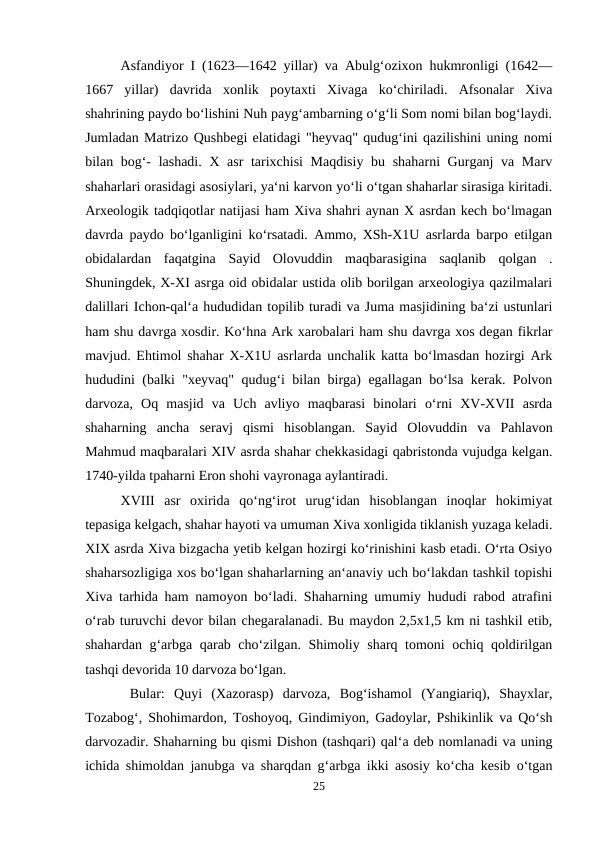 Asfandiyor I (1623—1642 yillar) va Abulg‘ozixon hukmronligi (1642—
1667  yillar)  davrida  xonlik  poytaxti  Xivaga  ko‘chiriladi.  Afsonalar  Xiva
shahrining paydo bo‘lishini Nuh payg‘ambarning o‘g‘li Som nomi bilan bog‘laydi.
Jumladan Matrizo Qushbegi elatidagi "heyvaq" qudug‘ini qazilishini uning nomi
bilan bog‘- lashadi. X asr tarixchisi  Maqdisiy  bu shaharni  Gurganj  va Marv
shaharlari orasidagi asosiylari, ya‘ni karvon yo‘li o‘tgan shaharlar sirasiga kiritadi.
Arxeologik tadqiqotlar natijasi ham Xiva shahri aynan X asrdan kech bo‘lmagan
davrda paydo bo‘lganligini ko‘rsatadi. Ammo, XSh-X1U asrlarda barpo etilgan
obidalardan  faqatgina  Sayid  Olovuddin  maqbarasigina  saqlanib  qolgan  .
Shuningdek, X-XI asrga oid obidalar ustida olib borilgan arxeologiya qazilmalari
dalillari Ichon-qal‘a hududidan topilib turadi va Juma masjidining ba‘zi ustunlari
ham shu davrga xosdir. Ko‘hna Ark xarobalari ham shu davrga xos degan fikrlar
mavjud. Ehtimol shahar X-X1U asrlarda unchalik katta bo‘lmasdan hozirgi Ark
hududini (balki "xeyvaq" qudug‘i bilan birga) egallagan bo‘lsa kerak. Polvon
darvoza,  Oq  masjid  va  Uch  avliyo  maqbarasi  binolari  o‘rni  XV-XVII  asrda
shaharning  ancha  seravj  qismi  hisoblangan.  Sayid  Olovuddin  va  Pahlavon
Mahmud maqbaralari XIV asrda shahar chekkasidagi qabristonda vujudga kelgan.
1740-yilda tpaharni Eron shohi vayronaga aylantiradi. 
XVIII  asr  oxirida  qo‘ng‘irot  urug‘idan  hisoblangan  inoqlar  hokimiyat
tepasiga kelgach, shahar hayoti va umuman Xiva xonligida tiklanish yuzaga keladi.
XIX asrda Xiva bizgacha yetib kelgan hozirgi ko‘rinishini kasb etadi. O‘rta Osiyo
shaharsozligiga xos bo‘lgan shaharlarning an‘anaviy uch bo‘lakdan tashkil topishi
Xiva tarhida ham namoyon bo‘ladi. Shaharning umumiy hududi rabod atrafini
o‘rab turuvchi devor bilan chegaralanadi. Bu maydon 2,5x1,5 km ni tashkil etib,
shahardan g‘arbga qarab cho‘zilgan. Shimoliy sharq tomoni ochiq qoldirilgan
tashqi devorida 10 darvoza bo‘lgan.
 Bular:  Quyi  (Xazorasp)  darvoza,  Bog‘ishamol  (Yangiariq),  Shayxlar,
Tozabog‘, Shohimardon, Toshoyoq, Gindimiyon, Gadoylar, Pshikinlik va Qo‘sh
darvozadir. Shaharning bu qismi Dishon (tashqari) qal‘a deb nomlanadi va uning
ichida shimoldan janubga va sharqdan g‘arbga ikki asosiy ko‘cha kesib o‘tgan
25
