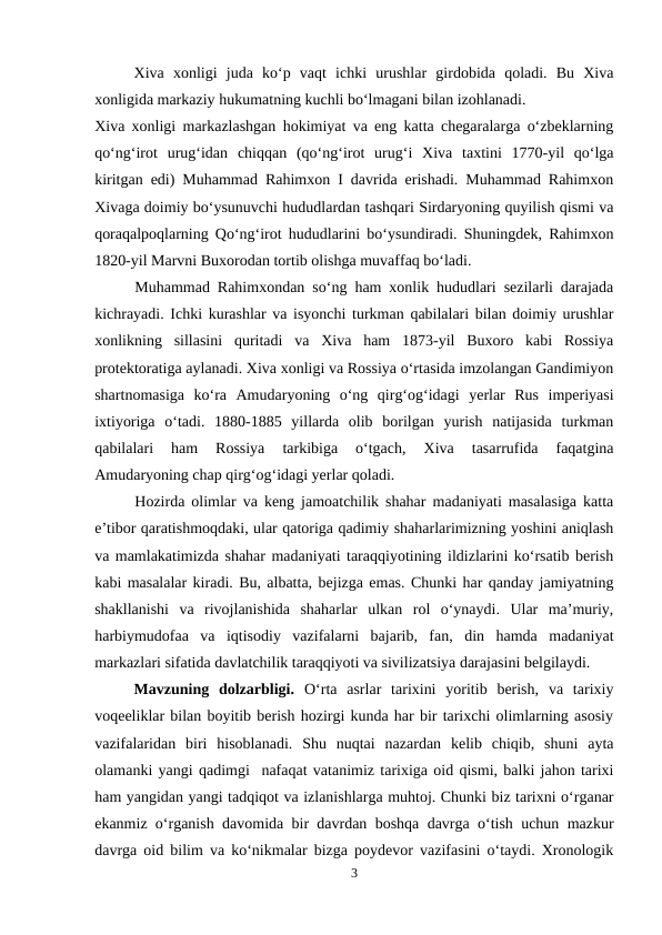 Xiva  xonligi  juda  ko‘p  vaqt  ichki  urushlar  girdobida  qoladi.  Bu  Xiva
xonligida markaziy hukumatning kuchli bo‘lmagani bilan izohlanadi.
Xiva xonligi markazlashgan hokimiyat va eng katta chegaralarga o‘zbeklarning
qo‘ng‘irot  urug‘idan  chiqqan  (qo‘ng‘irot  urug‘i  Xiva  taxtini  1770-yil  qo‘lga
kiritgan edi) Muhammad Rahimxon I davrida erishadi. Muhammad Rahimxon
Xivaga doimiy bo‘ysunuvchi hududlardan tashqari Sirdaryoning quyilish qismi va
qoraqalpoqlarning Qo‘ng‘irot hududlarini bo‘ysundiradi. Shuningdek, Rahimxon
1820-yil Marvni Buxorodan tortib olishga muvaffaq bo‘ladi.
Muhammad Rahimxondan so‘ng ham xonlik hududlari sezilarli darajada
kichrayadi. Ichki kurashlar va isyonchi turkman qabilalari bilan doimiy urushlar
xonlikning  sillasini  quritadi  va  Xiva  ham  1873-yil  Buxoro  kabi  Rossiya
protektoratiga aylanadi. Xiva xonligi va Rossiya o‘rtasida imzolangan Gandimiyon
shartnomasiga  ko‘ra  Amudaryoning  o‘ng  qirg‘og‘idagi  yerlar  Rus  imperiyasi
ixtiyoriga  o‘tadi.  1880-1885  yillarda  olib  borilgan  yurish  natijasida  turkman
qabilalari  ham  Rossiya  tarkibiga  o‘tgach,  Xiva  tasarrufida  faqatgina
Amudaryoning chap qirg‘og‘idagi yerlar qoladi. 
Hozirda olimlar va keng jamoatchilik shahar madaniyati masalasiga katta
e’tibor qaratishmoqdaki, ular qatoriga qadimiy shaharlarimizning yoshini aniqlash
va mamlakatimizda shahar madaniyati taraqqiyotining ildizlarini ko‘rsatib berish
kabi masalalar kiradi. Bu, albatta, bejizga emas. Chunki har qanday jamiyatning
shakllanishi  va  rivojlanishida  shaharlar  ulkan  rol  o‘ynaydi.  Ular  ma’muriy,
harbiymudofaa  va  iqtisodiy  vazifalarni  bajarib,  fan,  din  hamda  madaniyat
markazlari sifatida davlatchilik taraqqiyoti va sivilizatsiya darajasini belgilaydi. 
Mavzuning  dolzarbligi.  O‘rta  asrlar  tarixini  yoritib  berish,  va  tarixiy
voqeeliklar bilan boyitib berish hozirgi kunda har bir tarixchi olimlarning asosiy
vazifalaridan  biri  hisoblanadi.  Shu  nuqtai  nazardan  kelib  chiqib,  shuni  ayta
olamanki yangi qadimgi  nafaqat vatanimiz tarixiga oid qismi, balki jahon tarixi
ham yangidan yangi tadqiqot va izlanishlarga muhtoj. Chunki biz tarixni o‘rganar
ekanmiz o‘rganish davomida bir davrdan boshqa davrga o‘tish uchun mazkur
davrga oid bilim va ko‘nikmalar bizga poydevor vazifasini o‘taydi. Xronologik
3
