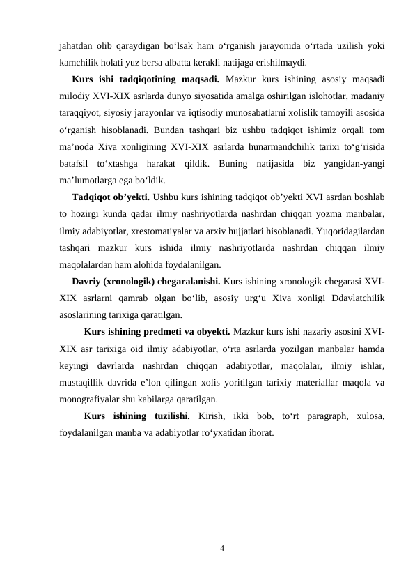 jahatdan olib qaraydigan bo‘lsak ham o‘rganish jarayonida o‘rtada uzilish yoki
kamchilik holati yuz bersa albatta kerakli natijaga erishilmaydi.
Kurs  ishi  tadqiqotining  maqsadi.  Mazkur  kurs  ishining  asosiy  maqsadi
milodiy XVI-XIX asrlarda dunyo siyosatida amalga oshirilgan islohotlar, madaniy
taraqqiyot, siyosiy jarayonlar va iqtisodiy munosabatlarni xolislik tamoyili asosida
o‘rganish hisoblanadi. Bundan tashqari biz ushbu tadqiqot ishimiz orqali tom
ma’noda Xiva xonligining XVI-XIX asrlarda hunarmandchilik tarixi to‘g‘risida
batafsil  to‘xtashga  harakat  qildik.  Buning  natijasida  biz  yangidan-yangi
ma’lumotlarga ega bo‘ldik.
Tadqiqot ob’yekti. Ushbu kurs ishining tadqiqot ob’yekti XVI asrdan boshlab
to hozirgi kunda qadar ilmiy nashriyotlarda nashrdan chiqqan yozma manbalar,
ilmiy adabiyotlar, xrestomatiyalar va arxiv hujjatlari hisoblanadi. Yuqoridagilardan
tashqari  mazkur  kurs  ishida  ilmiy  nashriyotlarda  nashrdan  chiqqan  ilmiy
maqolalardan ham alohida foydalanilgan.
Davriy (xronologik) chegaralanishi. Kurs ishining xronologik chegarasi XVI-
XIX  asrlarni  qamrab  olgan  bo‘lib,  asosiy  urg‘u  Xiva  xonligi  Ddavlatchilik
asoslarining tarixiga qaratilgan.
Kurs ishining predmeti va obyekti. Mazkur kurs ishi nazariy asosini XVI-
XIX asr tarixiga oid ilmiy adabiyotlar, o‘rta asrlarda yozilgan manbalar hamda
keyingi  davrlarda  nashrdan  chiqqan  adabiyotlar,  maqolalar,  ilmiy  ishlar,
mustaqillik davrida e’lon qilingan xolis yoritilgan tarixiy materiallar maqola va
monografiyalar shu kabilarga qaratilgan.
Kurs  ishining  tuzilishi.  Kirish,  ikki  bob,  to‘rt  paragraph,  xulosa,
foydalanilgan manba va adabiyotlar ro‘yxatidan iborat.
4
